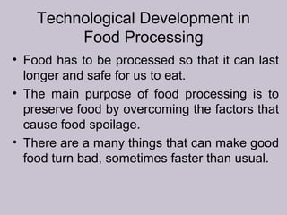 Technological Development in
Food Processing
• Food has to be processed so that it can last
longer and safe for us to eat.
• The main purpose of food processing is to
preserve food by overcoming the factors that
cause food spoilage.
• There are a many things that can make good
food turn bad, sometimes faster than usual.
 