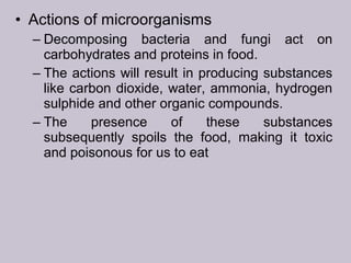 • Actions of microorganisms
– Decomposing bacteria and fungi act on
carbohydrates and proteins in food.
– The actions will result in producing substances
like carbon dioxide, water, ammonia, hydrogen
sulphide and other organic compounds.
– The presence of these substances
subsequently spoils the food, making it toxic
and poisonous for us to eat
 
