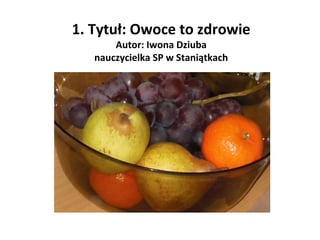 1. Tytuł: Owoce to zdrowie
Autor: Iwona Dziuba
nauczycielka SP w Staniątkach

 