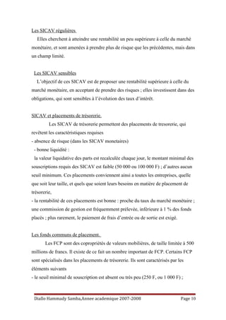 Les SICAV régulières
Elles cherchent à atteindre une rentabilité un peu supérieure à celle du marché
monétaire, et sont amenées à prendre plus de risque que les précédentes, mais dans
un champ limité.
Les SICAV sensibles
L’objectif de ces SICAV est de proposer une rentabilité supérieure à celle du
marché monétaire, en acceptant de prendre des risques ; elles investissent dans des
obligations, qui sont sensibles à l’évolution des taux d’intérêt.
SICAV et placements de trésorerie.
Les SICAV de trésorerie permettent des placements de tresorerie, qui
revêtent les caractéristiques requises
- absence de risque (dans les SICAV monetaires)
- bonne liquidité :
la valeur liquidative des parts est recalculée chaque jour, le montant minimal des
souscriptions requis des SICAV est faible (50 000 ou 100 000 F) ; d’autres aucun
seuil minimum. Ces placements conviennent ainsi a toutes les entreprises, quelle
que soit leur taille, et quels que soient leurs besoins en matière de placement de
trésorerie,
- la rentabilité de ces placements est bonne : proche du taux du marché monétaire ;
une commission de gestion est fréquemment prélevée, inférieure à 1 % des fonds
placés ; plus rarement, le paiement de frais d’entrée ou de sortie est exigé.
Les fonds communs de placement.
Les FCP sont des copropriétés de valeurs mobilières, de taille limitée à 500
millions de francs. Il existe de ce fait un nombre important de FCP. Certains FCP
sont spécialisés dans les placements de trésorerie. Ils sont caractérisés par les
éléments suivants
- le seuil minimal de souscription est absent ou très peu (250 F, ou 1 000 F) ;
Diallo Hammady Samba,Annee academique 2007-2008 Page 10
 