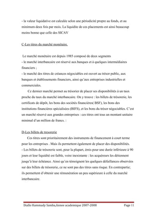 - la valeur liquidative est calculée selon une périodicité propre au fonds, et au
minimum deux fois par mois. La liquidite de ces placements est ainsi beaucoup
moins bonne que celle des SICAV
C-Les titres du marché monétaire.
Le marché monétaire est depuis 1985 composé de deux segments
- le marché interbancaire est réservé aux.banques et à quelques intermédiaires
financiers ;
- le marché des titres de créances négociables est ouvert au trésor public, aux
banques et établissements financiers, ainsi qu’aux entreprises industrielles et
commerciales.
Ce dernier marché permet au trésorier de placer ses disponibilités à un taux
proche du taux du marché interbancaire. On y trouve : les billets de trésorerie, les
certificats de dépôt, les bons des sociétés financières( BSF), les bons des
institutions financières spécialisées (BIFS), et les bons du trésor négociables. C’est
un marché réservé aux grandes entreprises : ces titres ont tous un montant unitaire
minimal d’un million de francs. :
D-Les billets de tresorerie
Ces titres sont prioritairement des instruments de financement à court terme
pour les entreprises . Mais ils permettent également de placer des disponibilités.
- Les billets de trésorerie sont, pour la plupart, émis pour une durée inférieure à 90
jours et leur liquidité est faible, voire inexistante : les acquéreurs les détiennent
jusqu’à leur échéance. Ainsi qu’en témoignent les quelques défaillances observées
sur des billets de trésorerie, ce ne sont pas des titres sans risque. En contrepartie;
ils permettent d’obtenir une rémunération un peu supérieure à celle du marché
interbancaire.
Diallo Hammady Samba,Annee academique 2007-2008 Page 11
 