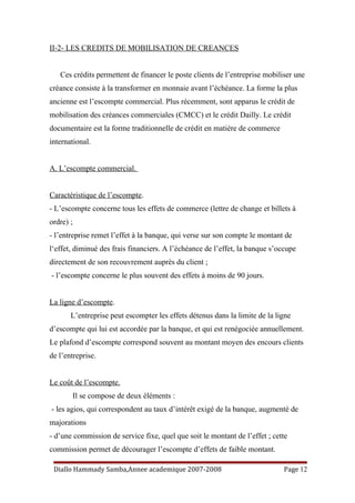 II-2- LES CREDITS DE MOBILISATION DE CREANCES
Ces crédits permettent de financer le poste clients de l’entreprise mobiliser une
créance consiste à la transformer en monnaie avant l’échéance. La forme la plus
ancienne est l’escompte commercial. Plus récemment, sont apparus le crédit de
mobilisation des créances commerciales (CMCC) et le crédit Dailly. Le crédit
documentaire est la forme traditionnelle de crédit en matière de commerce
international.
A. L’escompte commercial.
Caractéristique de l’escompte.
- L’escompte concerne tous les effets de commerce (lettre de change et billets à
ordre) ;
- l’entreprise remet l’effet à la banque, qui verse sur son compte le montant de
l‘effet, diminué des frais financiers. A l’échéance de l’effet, la banque s’occupe
directement de son recouvrement auprès du client ;
- l’escompte concerne le plus souvent des effets à moins de 90 jours.
La ligne d’escompte.
L’entreprise peut escompter les effets détenus dans la limite de la ligne
d’escompte qui lui est accordée par la banque, et qui est renégociée annuellement.
Le plafond d’escompte correspond souvent au montant moyen des encours clients
de l’entreprise.
Le coût de l’escompte.
Il se compose de deux éléments :
- les agios, qui correspondent au taux d’intérêt exigé de la banque, augmenté de
majorations
- d’une commission de service fixe, quel que soit le montant de l’effet ; cette
commission permet de décourager l’escompte d’effets de faible montant.
Diallo Hammady Samba,Annee academique 2007-2008 Page 12
 