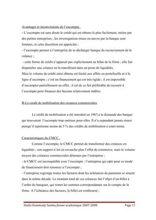 Avantages et inconvénients de l’escompte.
- L’escompte est sans doute le crédit qui est obtenu le plus facilement, même par
des petites entreprises ; les investigations mises en œuvre par la banque sont
limitées, et cette discrétion est appréciée ;
- l’escompte permet à l’entreprise de se décharger banque du recouvrement de la
créance ;
- cette forme de crédit n’apparait pas explicitement au bilan de la firme ; elle fait
disparaître une créance en la transférant dans un poste de liquidités.
Mais le volume de crédit ainsi obtenu est limité aux effets en portefeuille et à la
ligne d’escompte ; c’est un financement qui est très rigide ; il est impossible
d’escompter partiellement un effet ; il est de ce fait préférable de recourir à
l’escompte pour financer des besoins relativement stables.
B-Le credit de mobilisation des creances commerciales
Le crédit de mobilisation a été introduit en 1967,a la demande des banque
qui trouvaient l’escompte trop onéreux pour elles. Il n’a cependant jamais réussi
puisqu’il représente moins de 5 % des crédits de mobilisation a court terme.
Caracteristiques du CMCC.
Comme l’escompte, le CMCC permet de transformer des créances en
liquidités ; son support n’est en revanche plus l’effet de commerce, mais le volume
moyen des créances commerciales détenues par l’entreprise ;
- le CMCC est incompatible avec l’escompte : l’entreprise qui opte pour ce mode
de financement doit renoncer à l’escompte ;
- l’entreprise regroupe toutes les factures dont les échéances de paiement se situent
dans la même décade. Le montant total de ces créances fait l’objet d’un billet à
l’ordre du banquier, qui remet les sommes correspondantes sur le compte de la
firme. A l’échéance des factures, le billet est remboursé ;
Diallo Hammady Samba,Annee academique 2007-2008 Page 13
 