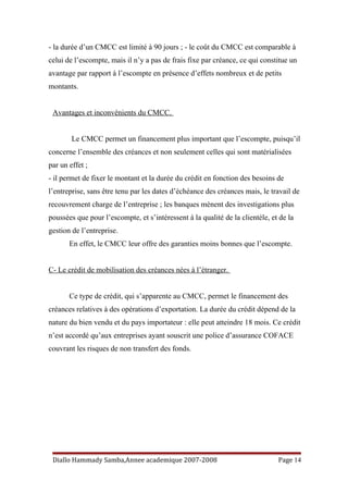 - la durée d’un CMCC est limité à 90 jours ; - le coût du CMCC est comparable à
celui de l’escompte, mais il n’y a pas de frais fixe par créance, ce qui constitue un
avantage par rapport à l’escompte en présence d’effets nombreux et de petits
montants.
Avantages et inconvénients du CMCC.
Le CMCC permet un financement plus important que l’escompte, puisqu’il
concerne l’ensemble des créances et non seulement celles qui sont matérialisées
par un effet ;
- il permet de fixer le montant et la durée du crédit en fonction des besoins de
l’entreprise, sans être tenu par les dates d’échéance des créances mais, le travail de
recouvrement charge de l’entreprise ; les banques mènent des investigations plus
poussées que pour l’escompte, et s’intéressent à la qualité de la clientèle, et de la
gestion de l’entreprise.
En effet, le CMCC leur offre des garanties moins bonnes que l’escompte.
C- Le crédit de mobilisation des créances nées à l’étranger.
Ce type de crédit, qui s’apparente au CMCC, permet le financement des
créances relatives à des opérations d’exportation. La durée du crédit dépend de la
nature du bien vendu et du pays importateur : elle peut atteindre 18 mois. Ce crédit
n’est accordé qu’aux entreprises ayant souscrit une police d’assurance COFACE
couvrant les risques de non transfert des fonds.
Diallo Hammady Samba,Annee academique 2007-2008 Page 14
 