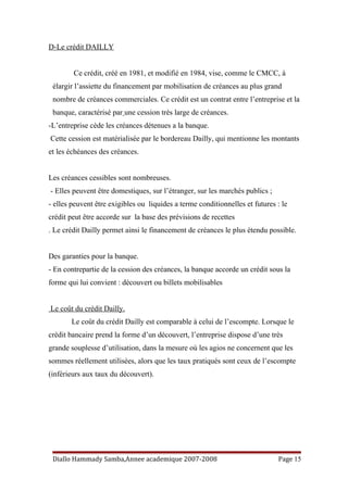 D-Le crédit DAILLY
Ce crédit, créé en 1981, et modifié en 1984, vise, comme le CMCC, à
élargir l’assiette du financement par mobilisation de créances au plus grand
nombre de créances commerciales. Ce crédit est un contrat entre l’entreprise et la
banque, caractérisé par une cession très large de créances.
-L’entreprise cède les créances détenues a la banque.
Cette cession est matérialisée par le bordereau Dailly, qui mentionne les montants
et les échéances des créances.
Les créances cessibles sont nombreuses.
- Elles peuvent être domestiques, sur l’étranger, sur les marchés publics ;
- elles peuvent être exigibles ou liquides a terme conditionnelles et futures : le
crédit peut être accorde sur la base des prévisions de recettes
. Le crédit Dailly permet ainsi le financement de créances le plus étendu possible.
Des garanties pour la banque.
- En contrepartie de la cession des créances, la banque accorde un crédit sous la
forme qui lui convient : découvert ou billets mobilisables
Le coût du crédit Dailly.
Le coût du crédit Dailly est comparable à celui de l’escompte. Lorsque le
crédit bancaire prend la forme d’un découvert, l’entreprise dispose d’une très
grande souplesse d’utilisation, dans la mesure où les agios ne concernent que les
sommes réellement utilisées, alors que les taux pratiqués sont ceux de l’escompte
(inférieurs aux taux du découvert).
Diallo Hammady Samba,Annee academique 2007-2008 Page 15
 