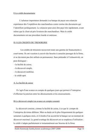 E-Le crédit documentaire
L’acheteur importateur demande à sa banque de payer son créancier
exportateur dès l’expédition des marchandises contre remise des documents qui
l’identifient juridiquement. Le créancier peut ainsi être payé très rapidement, avant
même que le client ait pris livraison des marchandises. Mais le crédit
documentaire est une procédure lourde et onéreuse.
II-3-LES CREDITS DE TRESORERIE
Les crédits de trésorerie recouvrent toute une gamme de financements à
court terme. Ils ont vocation à couvrir des besoins à caractère passager de la firme,
et ne devraient pas être utilisés en permanence. Sans prétendre à l’exhaustivité, on
peut distinguer :
- la facilité de caisse,
- le découvert simple,
- le découvert mobilisé,
- le crédit spot.
A- La facilité de caisse
Il s’agit d’une avance en compte de quelques jours qui permet à l’entreprise
d’effectuer la jonction entre les décaissements et les encaissements .
B-Le découvert simple (ou avance en compte courant)
Le découvert consiste, comme la facilité de caisse, à ce que le .compte de
l’entreprise devienne débiteur. Mais sa durée est le plus fréquemment de quelques
semaines à quelques mois, et il résulte d’un accord de la banque sur un montant de
découvert maximal. Le grand avantage du découvert est sa souplesse d’utilisation :
le crédit s’adapte parfaitement et instantanément aux besoins de la firme.
Diallo Hammady Samba,Annee academique 2007-2008 Page 16
 