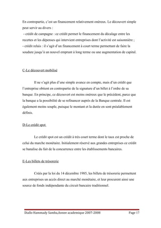 En contrepartie, c’est un financement relativement onéreux. Le découvert simple
peut servir au divers :
- crédit de campagne : ce crédit permet le financement du décalage entre les
recettes et les dépenses qui intervient entreprises dont l’activité est saisonnière ;
- crédit relais : il s’agit d’un financement à court terme permettant de faire la
soudure jusqu’à un nouvel emprunt à long terme ou une augmentation de capital.
C-Le découvert mobilisé
Il ne s’agit plus d’une simple avance en compte, mais d’un crédit que
l’entreprise obtient en contrepartie de la signature d’un billet à l’ordre de sa
banque. En principe, ce découvert est moins onéreux que le précédent, parce que
la banque a la possibilité de se refinancer auprès de la Banque centrale. Il est
également moins souple, puisque le montant et la durée en sont préalablement
définis.
D-Le crédit spot
Le crédit spot est un crédit à très court terme dont le taux est proche de
celui du marche monétaire. Initialement réservé aux grandes entreprises ce crédit
se banalise du fait de la concurrence entre les établissements bancaires.
E-Les billets de trésorerie
Créés par la loi du 14 décembre 1985, les billets de trésorerie permettent
aux entreprises un accès direct au marché monétaire, et leur procurent ainsi une
source de fonds indépendante du circuit bancaire traditionnel.
Diallo Hammady Samba,Annee academique 2007-2008 Page 17
 
