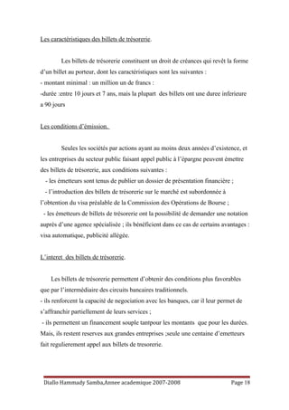 Les caractéristiques des billets de trésorerie.
Les billets de trésorerie constituent un droit de créances qui revêt la forme
d’un billet au porteur, dont les caractéristiques sont les suivantes :
- montant minimal : un million un de francs :
-durée :entre 10 jours et 7 ans, mais la plupart des billets ont une duree inferieure
a 90 jours
Les conditions d’émission.
Seules les sociétés par actions ayant au moins deux années d’existence, et
les entreprises du secteur public faisant appel public à l’épargne peuvent émettre
des billets de trésorerie, aux conditions suivantes :
- les émetteurs sont tenus de publier un dossier de présentation financière ;
- l’introduction des billets de trésorerie sur le marché est subordonnée à
l’obtention du visa préalable de la Commission des Opérations de Bourse ;
- les émetteurs de billets de trésorerie ont la possibilité de demander une notation
auprès d’une agence spécialisée ; ils bénéficient dans ce cas de certains avantages :
visa automatique, publicité allégée.
L’interet des billets de trésorerie.
Les billets de trésorerie permettent d’obtenir des conditions plus favorables
que par l’intermédiaire des circuits bancaires traditionnels.
- ils renforcent la capacité de negociation avec les banques, car il leur permet de
s’affranchir partiellement de leurs services ;
- ils permettent un financement souple tantpour les montants que pour les durées.
Mais, ils restent reserves aux grandes entreprises ;seule une centaine d’emetteurs
fait regulierement appel aux billets de tresorerie.
Diallo Hammady Samba,Annee academique 2007-2008 Page 18
 