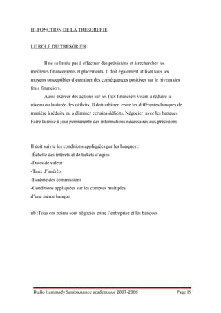III-FONCTION DE LA TRESORERIE
LE ROLE DU TRESORIER
Il ne se limite pas à effectuer des prévisions et à rechercher les
meilleurs financements et placements. Il doit également utiliser tous les
moyens susceptibles d’entraîner des conséquences positives sur le niveau des
frais financiers.
Aussi exercer des actions sur les flux financiers visant à réduire le
niveau ou la durée des déficits. Il doit arbitrer entre les différentes banques de
manière à réduire ou à éliminer certains déficits, Négocier avec les banques
Faire la mise à jour permanente des informations nécessaires aux précisions
Il doit suivre les conditions appliquées par les banques :
-Échelle des intérêts et de tickets d’agios
-Dates de valeur
-Taux d’intérêts
-Barème des commissions
-Conditions appliquées sur les comptes multiples
d’une même banque
nb :Tous ces points sont négociés entre l’entreprise et les banques
Diallo Hammady Samba,Annee academique 2007-2008 Page 19
 