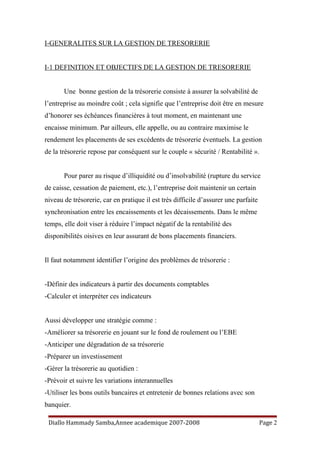 I-GENERALITES SUR LA GESTION DE TRESORERIE
I-1 DEFINITION ET OBJECTIFS DE LA GESTION DE TRESORERIE
Une bonne gestion de la trésorerie consiste à assurer la solvabilité de
l’entreprise au moindre coût ; cela signifie que l’entreprise doit être en mesure
d’honorer ses échéances financières à tout moment, en maintenant une
encaisse minimum. Par ailleurs, elle appelle, ou au contraire maximise le
rendement les placements de ses excédents de trésorerie éventuels. La gestion
de la trésorerie repose par conséquent sur le couple « sécurité / Rentabilité ».
Pour parer au risque d’illiquidité ou d’insolvabilité (rupture du service
de caisse, cessation de paiement, etc.), l’entreprise doit maintenir un certain
niveau de trésorerie, car en pratique il est très difficile d’assurer une parfaite
synchronisation entre les encaissements et les décaissements. Dans le même
temps, elle doit viser à réduire l’impact négatif de la rentabilité des
disponibilités oisives en leur assurant de bons placements financiers.
Il faut notamment identifier l’origine des problèmes de trésorerie :
-Définir des indicateurs à partir des documents comptables
-Calculer et interpréter ces indicateurs
Aussi développer une stratégie comme :
-Améliorer sa trésorerie en jouant sur le fond de roulement ou l’EBE
-Anticiper une dégradation de sa trésorerie
-Préparer un investissement
-Gérer la trésorerie au quotidien :
-Prévoir et suivre les variations interannuelles
-Utiliser les bons outils bancaires et entretenir de bonnes relations avec son
banquier.
Diallo Hammady Samba,Annee academique 2007-2008 Page 2
 