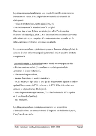 Les encaissements d’exploitation sont essentiellement les encaissements
Provenant des ventes. Ceux-ci peuvent être ventilés diversement en
distinguant :
- ventes de produits finis, ventes accessoires, ou
- encaissement sur CA antérieur/ sur CA budgété.
Il est rare à ce niveau de faire une distinction selon l’instrument de
Paiement utilisé (chèque, effet...). Ces encaissements concernent des ventes
effectuées toutes taxes comprises. Ces montants sont en revanche net de
rabais, remises ou ristournes accordées aux clients.
Les encaissements hors exploitation regroupent dans une rubrique globale les
cessions d’actifs immobilisés (pour leur montant net) et les autres produits
exceptionnels.
Les décaissements d’exploitation sont de nature beaucoup plus diverse :
- décaissements sur achats (éventuellement en distinguant achats
Antérieurs et achats budgétisés),
- salaires et charges sociales,
- travaux, fournitures et services extérieurs,
- TVA à payer (il s’agit ici de la taxe qui est effectivement à payer au Trésor
après différence entre la TVA collectée et la TVA déductible, cela à une
date qui se situe autour du 20 du mois),
- autres impôts et taxes (par exemple, Taxe Professionnelle, à l’exception
de I’ impôt sur les Sociétés),
- frais financiers.
Les décaissements hors exploitation concernent les acquisitions
d’immobilisations, les remboursements d’emprunt, les dividendes à payer,
l’impôt sur les sociétés...
Diallo Hammady Samba,Annee academique 2007-2008 Page 21
 
