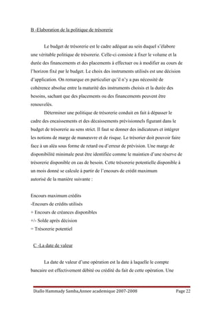 B -Elaboration de la politique de trésorerie
Le budget de trésorerie est le cadre adéquat au sein duquel s’élabore
une véritable politique de trésorerie. Celle-ci consiste à fixer le volume et la
durée des financements et des placements à effectuer ou à modifier au cours de
l’horizon fixé par le budget. Le choix des instruments utilisés est une décision
d’application. On remarque en particulier qu’il n’y a pas nécessité de
cohérence absolue entre la maturité des instruments choisis et la durée des
besoins, sachant que des placements ou des financements peuvent être
renouvelés.
Déterminer une politique de trésorerie conduit en fait à dépasser le
cadre des encaissements et des décaissements prévisionnels figurant dans le
budget de trésorerie au sens strict. Il faut se donner des indicateurs et intégrer
les notions de marge de manœuvre et de risque. Le trésorier doit pouvoir faire
face à un aléa sous forme de retard ou d’erreur de prévision. Une marge de
disponibilité minimale peut être identifiée comme le maintien d’une réserve de
trésorerie disponible en cas de besoin. Cette trésorerie potentielle disponible à
un mois donné se calcule à partir de l’encours de crédit maximum
autorisé de la manière suivante :
Encours maximum crédits
-Encours de crédits utilisés
+ Encours de créances disponibles
+/- Solde après décision
= Trésorerie potentiel
C -La date de valeur
La date de valeur d’une opération est la date à laquelle le compte
bancaire est effectivement débité ou crédité du fait de cette opération. Une
Diallo Hammady Samba,Annee academique 2007-2008 Page 22
 
