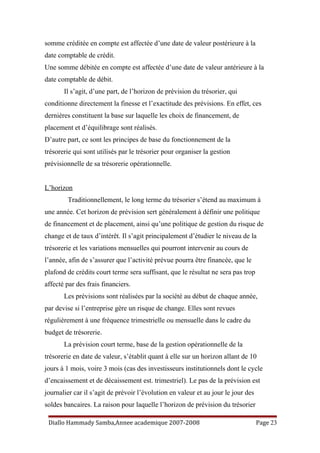somme créditée en compte est affectée d’une date de valeur postérieure à la
date comptable de crédit.
Une somme débitée en compte est affectée d’une date de valeur antérieure à la
date comptable de débit.
Il s’agit, d’une part, de l’horizon de prévision du trésorier, qui
conditionne directement la finesse et l’exactitude des prévisions. En effet, ces
dernières constituent la base sur laquelle les choix de financement, de
placement et d’équilibrage sont réalisés.
D’autre part, ce sont les principes de base du fonctionnement de la
trésorerie qui sont utilisés par le trésorier pour organiser la gestion
prévisionnelle de sa trésorerie opérationnelle.
L’horizon
Traditionnellement, le long terme du trésorier s’étend au maximum à
une année. Cet horizon de prévision sert généralement à définir une politique
de financement et de placement, ainsi qu’une politique de gestion du risque de
change et de taux d’intérêt. Il s’agit principalement d’étudier le niveau de la
trésorerie et les variations mensuelles qui pourront intervenir au cours de
l’année, afin de s’assurer que l’activité prévue pourra être financée, que le
plafond de crédits court terme sera suffisant, que le résultat ne sera pas trop
affecté par des frais financiers.
Les prévisions sont réalisées par la société au début de chaque année,
par devise si l’entreprise gère un risque de change. Elles sont revues
régulièrement à une fréquence trimestrielle ou mensuelle dans le cadre du
budget de trésorerie.
La prévision court terme, base de la gestion opérationnelle de la
trésorerie en date de valeur, s’établit quant à elle sur un horizon allant de 10
jours à 1 mois, voire 3 mois (cas des investisseurs institutionnels dont le cycle
d’encaissement et de décaissement est. trimestriel). Le pas de la prévision est
journalier car il s’agit de prévoir l’évolution en valeur et au jour le jour des
soldes bancaires. La raison pour laquelle l’horizon de prévision du trésorier
Diallo Hammady Samba,Annee academique 2007-2008 Page 23
 