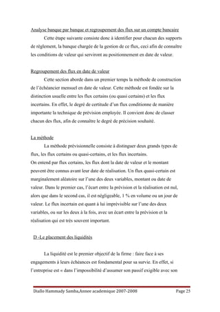 Analyse banque par banque et regroupement des flux sur un compte bancaire
Cette étape suivante consiste donc à identifier pour chacun des supports
de règlement, la banque chargée de la gestion de ce flux, ceci afin de connaître
les conditions de valeur qui serviront au positionnement en date de valeur.
Regroupement des flux en date de valeur
Cette section aborde dans un premier temps la méthode de construction
de l’échéancier mensuel en date de valeur. Cette méthode est fondée sur la
distinction usuelle entre les flux certains (ou quasi certains) et les flux
incertains. En effet, le degré de certitude d’un flux conditionne de manière
importante la technique de prévision employée. Il convient donc de classer
chacun des flux, afin de connaître le degré de précision souhaité.
La méthode
La méthode prévisionnelle consiste à distinguer deux grands types de
flux, les flux certains ou quasi-certains, et les flux incertains.
On entend par flux certains, les flux dont la date de valeur et le montant
peuvent être connus avant leur date de réalisation. Un flux quasi-certain est
marginalement aléatoire sur l’une des deux variables, montant ou date de
valeur. Dans le premier cas, l’écart entre la prévision et la réalisation est nul,
alors que dans le second cas, il est négligeable, 1 % en volume ou un jour de
valeur. Le flux incertain est quant à lui imprévisible sur l’une des deux
variables, ou sur les deux à la fois, avec un écart entre la prévision et la
réalisation qui est très souvent important.
D -Le placement des liquidités
La liquidité est le premier objectif de la firme : faire face à ses
engagements à leurs échéances est fondamental pour sa survie. En effet, si
l’entreprise est « dans l’impossibilité d’assumer son passif exigible avec son
Diallo Hammady Samba,Annee academique 2007-2008 Page 25
 
