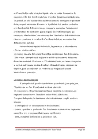 actif mobilisable »,elle n’est plus liquide : elle est en état de cessation de
paiements. Elle doit faire l’objet d’une procédure de redressement judiciaire.
En général, un actif liquide est un actif transformable en moyens de paiement
de façon quasi instantanée. En outre, la liquidité ne doit pas être confondue
avec la solvabilité de l’entreprise qui compare le montant de l’endettement
avec la valeur, des actifs alors que le risque d’insolvabilité est celui qui
correspond à la situation d’une entreprise dont l’évaluation de l’ensemble des
éléments constituant le portefeuille d’actifs est inférieure au montant des
dettes inscrites au bilan.
Pour atteindre l’objectif de liquidité, la gestion de la trésorerie doit
effectuer plusieurs tâches.
En premier lieu, elle doit assurer l’équilibre quotidien des flux de trésorerie.
Dans ce but, l’entreprise doit acquérir la maîtrise et le contrôle de ses flux
d’encaissement et de décaissement. Elle doit établir des prévisions et organiser
le suivi de sa trésorerie en date de valeur; elle peut être ainsi en mesure de
négocier, pour les améliorer, les conditions de banques qui lui sont
habituellement proposées.
La maîtrise des flux réalisée
L’entreprise doit prendre des décisions pour obtenir, jour après jour,
l’équilibre de ses flux d’entrée et de sortie de trésorerie.
En conséquence, elle devra placer ses flux de trésorerie excédentaires, ou
emprunter des ressources financières en cas de flux déficitaires.
Pour gérer la liquidité, la fonction de trésorerie doit donc remplir plusieurs
missions :
- d’abord prévoir les encaissements et décaissements;
- ensuite, optimiser la gestion des flux de trésorerie notamment en empruntant
au meilleur prix et en plaçant la trésorerie excédentaire;
- enfin, exercer un contrôle sur la gestion des flux.
Diallo Hammady Samba,Annee academique 2007-2008 Page 26
 