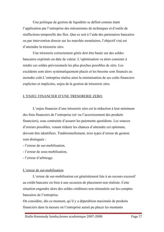 Une politique de gestion de liquidités se définit comme étant
l’application par l’entreprise des mécanismes de techniques et d’outils de
réaffections temporelle des flux. Que ce soit à l’aide des partenaires bancaires
ou par intervention directe sur les marchés monétaires, l’objectif visé est
d’atteindre la trésorerie zéro.
Une trésorerie correctement gérée doit être basée sur des soldes
bancaires exprimés en date de valeur. L’optimisation va alors consister à
rendre ces soldes prévisionnels les plus proches possibles de zéro. Les
excédents sont alors systématiquement placés et les besoins sont financés au
moindre coût.L’entreprise réalise ainsi la minimisation de ses coûts financiers
explicites et implicites, enjeu de la gestion de trésorerie zéro.
L’ENJEU FINANCIER D’UNE TRESORERIE ZERO
L’enjeu financier d’une trésorerie zéro est la réduction à leur minimum
des frais financiers de l’entreprise (et/ ou l’accroissement des produits
financiers), sous contrainte d’assurer les paiements quotidiens. Les sources
d’erreurs possibles, venant réduire les chances d’atteindre cet optimum,
doivent être identifiées. Traditionnellement, trois types d’erreur de gestion
sont distingués :
- l’erreur de sur-mobilisation,
- l’erreur de sous-mobilisation,
- l’erreur d’arbitrage.
L’erreur de sur-mobilisation
L’erreur de sur-mobilisation est généralement liée à un recours excessif
au crédit bancaire ou bien à une occasion de placement non réalisée. Cette
situation engendre alors des soldes créditeurs non rémunérés sur les comptes
bancaires de l’entreprise.
On considère, dès ce moment, qu’il y a déperdition maximale de produits
financiers dans la mesure où l’entreprise aurait pu placer les montants
Diallo Hammady Samba,Annee academique 2007-2008 Page 27
 