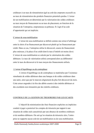 créditeurs à un taux de rémunération égal au coût des emprunts excessifs ou
au taux de rémunération des produits financiers potentiels perdus. L’erreur
de sur-mobilisation est déterminée par la valorisation des soldes créditeurs
au taux moyen de financement ou au taux de placement, en fonction de la
situation de l’entreprise, emprunteuse ou prêteuse. Il s’agit d’un coût
d’opportunité qui est implicite.
L’erreur de sous-mobilisation
L’erreur de sous-mobilisation se définit comme une erreur d’arbitrage
entre le choix d’un financement par découvert plutôt qu’un financement par
crédit. Dans ce cas, l’entreprise utilise le découvert, source de financement
plus onéreuse, à la place d’un crédit dont le taux d’intérêt est moins élevé.
L’erreur de sous-mobilisation se calcule par la valorisation des soldes
débiteurs. Le taux de valorisation utilisé correspond alors au différentiel
entre le taux du découvert et le taux moyen des financements utilisés.
L’erreur d’équilibrage ou de contrephase
L’erreur d’équilibrage ou de contrephase se matérialise par l’existence
simultanée de soldes débiteurs dans une banque et de soldes créditeurs dans
une autre, ainsi que par le mauvais alignement du plus fort découvert du mois.
Cette erreur engendre à la fois des débits soumis à des intérêts débiteurs et
des excédents non rémunérés par des intérêts créditeurs.
CONTROLE DE LA GESTION DE TRESORERIE PAR LES ECARTS
L’objectif de minimisation des frais financiers explicites ou implicites
conduit à juger a posteriori les comptes de trésorerie par rapport à une
situation de soldes nuls caractérisés par une absence de nombres créditeurs
et de nombres débiteurs. On sait qu’en situation de trésorerie zéro, l’entre-
prise ne supporte aucun coût de sur-mobilisation ou de sous-mobilisation.
Diallo Hammady Samba,Annee academique 2007-2008 Page 28
 