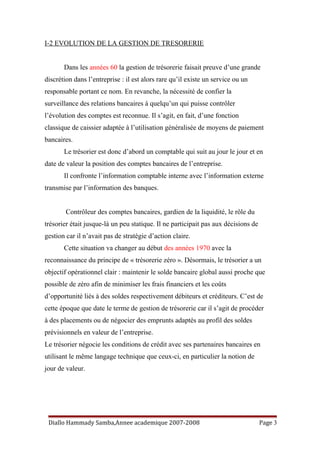 I-2 EVOLUTION DE LA GESTION DE TRESORERIE
Dans les années 60 la gestion de trésorerie faisait preuve d’une grande
discrétion dans l’entreprise : il est alors rare qu’il existe un service ou un
responsable portant ce nom. En revanche, la nécessité de confier la
surveillance des relations bancaires à quelqu’un qui puisse contrôler
l’évolution des comptes est reconnue. Il s’agit, en fait, d’une fonction
classique de caissier adaptée à l’utilisation généralisée de moyens de paiement
bancaires.
Le trésorier est donc d’abord un comptable qui suit au jour le jour et en
date de valeur la position des comptes bancaires de l’entreprise.
Il confronte l’information comptable interne avec l’information externe
transmise par l’information des banques.
Contrôleur des comptes bancaires, gardien de la liquidité, le rôle du
trésorier était jusque-là un peu statique. Il ne participait pas aux décisions de
gestion car il n’avait pas de stratégie d’action claire.
Cette situation va changer au début des années 1970 avec la
reconnaissance du principe de « trésorerie zéro ». Désormais, le trésorier a un
objectif opérationnel clair : maintenir le solde bancaire global aussi proche que
possible de zéro afin de minimiser les frais financiers et les coûts
d’opportunité liés à des soldes respectivement débiteurs et créditeurs. C’est de
cette époque que date le terme de gestion de trésorerie car il s’agit de procéder
à des placements ou de négocier des emprunts adaptés au profil des soldes
prévisionnels en valeur de l’entreprise.
Le trésorier négocie les conditions de crédit avec ses partenaires bancaires en
utilisant le même langage technique que ceux-ci, en particulier la notion de
jour de valeur.
Diallo Hammady Samba,Annee academique 2007-2008 Page 3
 