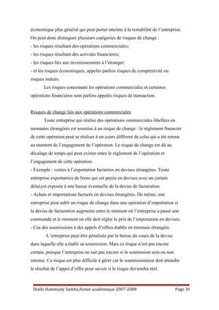 économique plus général qui peut porter atteinte à la rentabilité de l’entreprise.
On peut donc distinguer plusieurs catégories de risques de change :
- les risques résultant des opérations commerciales;
- les risques résultant des activités financières;
- les risques liés aux investissements à l’étranger:
- et les risques économiques, appelés parfois risques de compétitivité ou
risques induits.
Les risques concernant les opérations commerciales et certaines
opérations financières sont parfois appelés risques de transaction.
Risques de change liés aux opérations commerciales
Toute entreprise qui réalise des opérations commerciales libellées en
monnaies étrangères est soumise à un risque de change : le règlement financier
de cette opération peut se réaliser à un cours différent de celui qui a été retenu
au moment de l’engagement de l’opération. Le risque de change est dû au
décalage de temps qui peut exister entre le règlement de l’opération et
l’engagement de cette opération.
- Exemple : ventes à l’exportation facturées en devises étrangères. Toute
entreprise exportatrice de biens qui est payée en devises avec un certain
délai,est exposée à une baisse éventuelle de la devise de facturation.
- Achats et importations facturés en devises étrangères. De même, une
entreprise peut subir un risque de change dans une opération d’importation si
la devise de facturation augmente entre le moment où l’entreprise a passé une
commande et le moment où elle doit régler le prix de l’importation en devises.
- Cas des soumissions à des appels d’offres établis en monnaie étrangère.
L’entreprise peut être pénalisée par la baisse du cours de la devise
dans laquelle elle a établi sa soumission. Mais ce risque n’est pas encore
certain, puisque l’entreprise ne sait pas encore si la soumission sera ou non
retenue. Ce risque est plus difficile à gérer car le soumissionneur doit attendre
le résultat de l’appel d’offre pour savoir si le risque deviendra réel.
Diallo Hammady Samba,Annee academique 2007-2008 Page 30
 