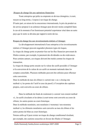 Risques de change liés aux opérations financières
Toute entreprise qui prête ou emprunte en devises étrangères, à court,
moyen ou long terme, s’expose à un risque de change.
D’autre part, en raison de la concurrence internationale, le prix du produit ou
du service proposé à un acheteur étranger peut devenir moins compétitif dans
le cas où la monnaie d’un fournisseur potentiel exportateur situé dans un autre
pays que le notre se dévalue par rapport à notre devise.
Risques de change lies aux investissements réalisés a l’étranger
Le développement international d’une entreprise et les investissements
réalisés à l’étranger peuvent engendrer plusieurs types de risques.
Le risque de change porte en premier lieu sur les flux financiers provenant de
filiales comme, par exemple, le paiement des dividendes ou des redevances.
Pour certains auteurs, ces risques doivent être traités comme les risques de
transaction.
Le risque de change porte ensuite sur la valeur des actifs possédés à l’étranger
et la conversion de la valeur de ces actifs en monnaie nationale dans les
comptes consolidés. Plusieurs méthodes peuvent être utilisées pour effectuer
cette conversion.
Dans la méthode du taux de clôture (« current rate » ou « closing rate
method »), les postes de l’actif et ceux du passif, à l’exception des capitaux
propres, sont convertis au cours de clôture.
Dans la méthode du fonds de roulement (« current/ non crurent method
») , les actifs circulants et les dettes à court terme sont convertis au cours de
clôture, les autres postes au cours historique.
Dans la méthode monétaire, non monétaire (<monetary/ non monetary
method »), les éléments monétaires sont convertis au taux de clôture et les
autres postes du bilan au cours historique.
Notons enfin qu’il peut exister un risque de change conditionnel résultant,
par exemple, des cautions souscrites en faveur des filiales à l’étranger.
Diallo Hammady Samba,Annee academique 2007-2008 Page 31
 