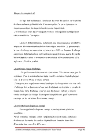Risques de compétitivité
Il s’agit de l’incidence de l’évolution du cours des devises sur le chiffre
d’affaire ou la marge bénéficiaire d’une entreprise. On parle également de
risque économique, de risque industriel, ou de risque induit.
L’évolution des cours de devises peut avoir des conséquences sur la position
concurrentielle de l’entreprise
Le choix de la monnaie de facturation joue en conséquence un rôle très
important. Si votre entreprise choisit d’être réglée en dollars US par exemple,
le cours de change au moment du règlement sera différent du cours de change
au moment de la facturation. Votre entreprise court le risque que la devise (le
dollar US) baisse entre le moment où la facturation a lieu et le moment où le
règlement effectif se produit.
La gestion du risque de change
En quelle monnaie facturer ses exportations ? Si c’est en euros, pas de
problème. C’est la solution la plus facile pour l’exportateur. Mais l’acheteur
sera-t-il d’accord ? Cela n’est pas certain.
L’entreprise peut se prémunir contre les risques de change mais cela a un coût.
L’arbitrage doit se faire entre d’une part, le choix de ne rien faire et prendre le
risque d’une perte de change (ou d’un gain de change) ou bien se couvrir
contre les risques de change. Tout dépend des prévisions que l’exportateur
envisage sur les variations des cours de change.
La couverture des risques de change
Pour supprimer le risque de change, vous disposez de plusieurs
possibilités :
Par un contrat de change à terme, l’exportateur donne l’ordre à sa banque
d’acheter ou de vendre des devises disponibles ou livrables à une date
déterminée à un cours fixé à l’avance.
Diallo Hammady Samba,Annee academique 2007-2008 Page 32
 