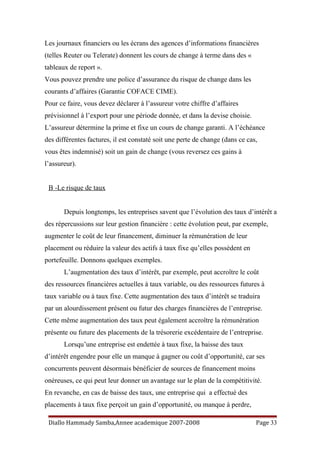 Les journaux financiers ou les écrans des agences d’informations financières
(telles Reuter ou Telerate) donnent les cours de change à terme dans des «
tableaux de report ».
Vous pouvez prendre une police d’assurance du risque de change dans les
courants d’affaires (Garantie COFACE CIME).
Pour ce faire, vous devez déclarer à l’assureur votre chiffre d’affaires
prévisionnel à l’export pour une période donnée, et dans la devise choisie.
L’assureur détermine la prime et fixe un cours de change garanti. A l’échéance
des différentes factures, il est constaté soit une perte de change (dans ce cas,
vous êtes indemnisé) soit un gain de change (vous reversez ces gains à
l’assureur).
B -Le risque de taux
Depuis longtemps, les entreprises savent que l’évolution des taux d’intérêt a
des répercussions sur leur gestion financière : cette évolution peut, par exemple,
augmenter le coût de leur financement, diminuer la rémunération de leur
placement ou réduire la valeur des actifs à taux fixe qu’elles possèdent en
portefeuille. Donnons quelques exemples.
L’augmentation des taux d’intérêt, par exemple, peut accroître le coût
des ressources financières actuelles à taux variable, ou des ressources futures à
taux variable ou à taux fixe. Cette augmentation des taux d’intérêt se traduira
par un alourdissement présent ou futur des charges financières de l’entreprise.
Cette même augmentation des taux peut également accroître la rémunération
présente ou future des placements de la trésorerie excédentaire de l’entreprise.
Lorsqu’une entreprise est endettée à taux fixe, la baisse des taux
d’intérêt engendre pour elle un manque à gagner ou coût d’opportunité, car ses
concurrents peuvent désormais bénéficier de sources de financement moins
onéreuses, ce qui peut leur donner un avantage sur le plan de la compétitivité.
En revanche, en cas de baisse des taux, une entreprise qui a effectué des
placements à taux fixe perçoit un gain d’opportunité, ou manque à perdre,
Diallo Hammady Samba,Annee academique 2007-2008 Page 33
 