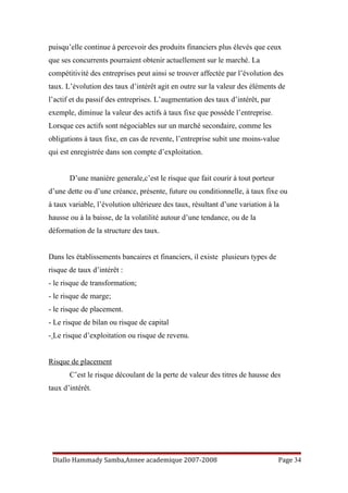 puisqu’elle continue à percevoir des produits financiers plus élevés que ceux
que ses concurrents pourraient obtenir actuellement sur le marché. La
compétitivité des entreprises peut ainsi se trouver affectée par l’évolution des
taux. L’évolution des taux d’intérêt agit en outre sur la valeur des éléments de
l’actif et du passif des entreprises. L’augmentation des taux d’intérêt, par
exemple, diminue la valeur des actifs à taux fixe que possède l’entreprise.
Lorsque ces actifs sont négociables sur un marché secondaire, comme les
obligations à taux fixe, en cas de revente, l’entreprise subit une moins-value
qui est enregistrée dans son compte d’exploitation.
D’une manière generale,c’est le risque que fait courir à tout porteur
d’une dette ou d’une créance, présente, future ou conditionnelle, à taux fixe ou
à taux variable, l’évolution ultérieure des taux, résultant d’une variation à la
hausse ou à la baisse, de la volatilité autour d’une tendance, ou de la
déformation de la structure des taux.
Dans les établissements bancaires et financiers, il existe plusieurs types de
risque de taux d’intérêt :
- le risque de transformation;
- le risque de marge;
- le risque de placement.
- Le risque de bilan ou risque de capital
- Le risque d’exploitation ou risque de revenu.
Risque de placement
C’est le risque découlant de la perte de valeur des titres de hausse des
taux d’intérêt.
Diallo Hammady Samba,Annee academique 2007-2008 Page 34
 