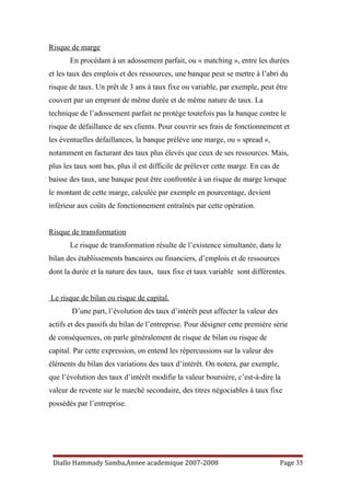 Risque de marge
En procédant à un adossement parfait, ou « matching », entre les durées
et les taux des emplois et des ressources, une banque peut se mettre à l’abri du
risque de taux. Un prêt de 3 ans à taux fixe ou variable, par exemple, peut être
couvert par un emprunt de même durée et de même nature de taux. La
technique de l’adossement parfait ne protège toutefois pas la banque contre le
risque de défaillance de ses clients. Pour couvrir ses frais de fonctionnement et
les éventuelles défaillances, la banque prélève une marge, ou « spread »,
notamment en facturant des taux plus élevés que ceux de ses ressources. Mais,
plus les taux sont bas, plus il est difficile de prélever cette marge. En cas de
baisse des taux, une banque peut être confrontée à un risque de marge lorsque
le montant de cette marge, calculée par exemple en pourcentage, devient
inférieur aux coûts de fonctionnement entraînés par cette opération.
Risque de transformation
Le risque de transformation résulte de l’existence simultanée, dans le
bilan des établissements bancaires ou financiers, d’emplois et de ressources
dont la durée et la nature des taux, taux fixe et taux variable sont différentes.
Le risque de bilan ou risque de capital.
D’une part, l’évolution des taux d’intérêt peut affecter la valeur des
actifs et des passifs du bilan de l’entreprise. Pour désigner cette première série
de conséquences, on parle généralement de risque de bilan ou risque de
capital. Par cette expression, on entend les répercussions sur la valeur des
éléments du bilan des variations des taux d’intérêt. On notera, par exemple,
que l’évolution des taux d’intérêt modifie la valeur boursière, c’est-à-dire la
valeur de revente sur le marché secondaire, des titres négociables à taux fixe
possédés par l’entreprise.
Diallo Hammady Samba,Annee academique 2007-2008 Page 35
 