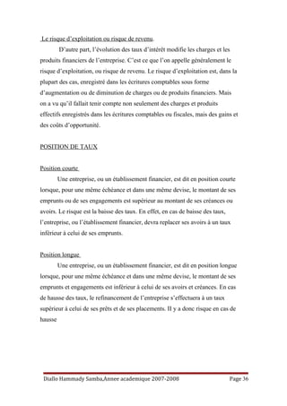 Le risque d’exploitation ou risque de revenu.
D’autre part, l’évolution des taux d’intérêt modifie les charges et les
produits financiers de l’entreprise. C’est ce que l’on appelle généralement le
risque d’exploitation, ou risque de revenu. Le risque d’exploitation est, dans la
plupart des cas, enregistré dans les écritures comptables sous forme
d’augmentation ou de diminution de charges ou de produits financiers. Mais
on a vu qu’il fallait tenir compte non seulement des charges et produits
effectifs enregistrés dans les écritures comptables ou fiscales, mais des gains et
des coûts d’opportunité.
POSITION DE TAUX
Position courte
Une entreprise, ou un établissement financier, est dit en position courte
lorsque, pour une même échéance et dans une même devise, le montant de ses
emprunts ou de ses engagements est supérieur au montant de ses créances ou
avoirs. Le risque est la baisse des taux. En effet, en cas de baisse des taux,
l’entreprise, ou l’établissement financier, devra replacer ses avoirs à un taux
inférieur à celui de ses emprunts.
Position longue
Une entreprise, ou un établissement financier, est dit en position longue
lorsque, pour une même échéance et dans une même devise, le montant de ses
emprunts et engagements est inférieur à celui de ses avoirs et créances. En cas
de hausse des taux, le refinancement de l’entreprise s’effectuera à un taux
supérieur à celui de ses prêts et de ses placements. II y a donc risque en cas de
hausse
Diallo Hammady Samba,Annee academique 2007-2008 Page 36
 