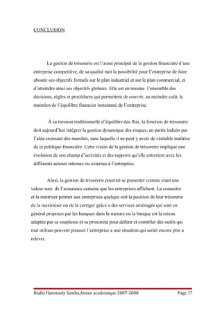 CONCLUSION
La gestion de trésorerie est l’atout principal de la gestion financière d’une
entreprise competitive, de sa qualité nait la possibilité pour l’entreprise de faire
aboutir ses objectifs formels sur le plan industriel et sur le plan commercial, et
d’atteindre ainsi ses objectifs globaux. Elle est en resume l’ensemble des
décisions, règles et procédures qui permettent de couvrir, au moindre coût, le
maintien de l’équilibre financier instantané de l’entreprise.
À sa mission traditionnelle d’équilibre des flux, la fonction de trésorerie
doit aujourd’hui intégrer la gestion dynamique des risques, en partie induits par
l’aléa croissant des marchés, sans laquelle il ne peut y avoir de véritable maîtrise
de la politique financière. Cette vision de la gestion de trésorerie implique une
évolution de son champ d’activités et des rapports qu’elle entretient avec les
différents acteurs internes ou externes à l’entreprise.
Ainsi, la gestion de tresorerie pourrait se presenter comme etant une
valeur sure de l’assurance certaine que les entreprises affichent. La connaitre
et la maitriser permet aux entreprises quelque soit la position de leur trésorerie
de la maximiser ou de la corriger grâce a des services aménagés qui sont en
général proposes par les banques dans la mesure ou la banque est la mieux
adaptée par sa souplesse et sa proximité pour définir et contrôler des outils qui
mal utilises peuvent pousser l’entreprise a une situation qui serait encore pire a
relever.
Diallo Hammady Samba,Annee academique 2007-2008 Page 37
 