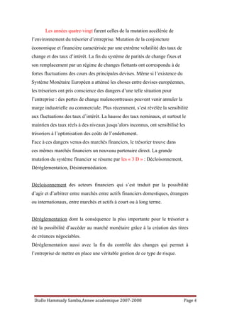 Les années quatre-vingt furent celles de la mutation accélérée de
l’environnement du trésorier d’entreprise. Mutation de la conjoncture
économique et financière caractérisée par une extrême volatilité des taux de
change et des taux d’intérêt. La fin du système de parités de change fixes et
son remplacement par un régime de changes flottants ont correspondu à de
fortes fluctuations des cours des principales devises. Même si l’existence du
Système Monétaire Européen a atténué les choses entre devises européennes,
les trésoriers ont pris conscience des dangers d’une telle situation pour
l’entreprise : des pertes de change malencontreuses peuvent venir annuler la
marge industrielle ou commerciale. Plus récemment, s’est révélée la sensibilité
aux fluctuations des taux d’intérêt. La hausse des taux nominaux, et surtout le
maintien des taux réels à des niveaux jusqu’alors inconnus, ont sensibilisé les
trésoriers à l’optimisation des coûts de l’endettement.
Face à ces dangers venus des marchés financiers, le trésorier trouve dans
ces mêmes marchés financiers un nouveau partenaire direct. La grande
mutation du système financier se résume par les « 3 D » : Décloisonnement,
Déréglementation, Désintermédiation.
Décloisonnement des acteurs financiers qui s’est traduit par la possibilité
d’agir et d’arbitrer entre marchés entre actifs financiers domestiques, étrangers
ou internationaux, entre marchés et actifs à court ou à long terme.
Déréglementation dont la conséquence la plus importante pour le trésorier a
été la possibilité d’accéder au marché monétaire grâce à la création des titres
de créances négociables.
Déréglementation aussi avec la fin du contrôle des changes qui permet à
l’entreprise de mettre en place une véritable gestion de ce type de risque.
Diallo Hammady Samba,Annee academique 2007-2008 Page 4
 