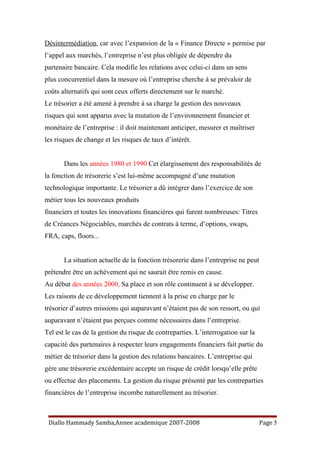 Désintermédiation, car avec l’expansion de la « Finance Directe » permise par
l’appel aux marchés, l’entreprise n’est plus obligée de dépendre du
partenaire bancaire. Cela modifie les relations avec celui-ci dans un sens
plus concurrentiel dans la mesure où l’entreprise cherche à se prévaloir de
coûts alternatifs qui sont ceux offerts directement sur le marché.
Le trésorier a été amené à prendre à sa charge la gestion des nouveaux
risques qui sont apparus avec la mutation de l’environnement financier et
monétaire de l’entreprise : il doit maintenant anticiper, mesurer et maîtriser
les risques de change et les risques de taux d’intérêt.
Dans les années 1980 et 1990 Cet élargissement des responsabilités de
la fonction de trésorerie s’est lui-même accompagné d’une mutation
technologique importante. Le trésorier a dû intégrer dans l’exercice de son
métier tous les nouveaux produits
financiers et toutes les innovations financières qui furent nombreuses: Titres
de Créances Négociables, marchés de contrats à terme, d’options, swaps,
FRA, caps, floors...
La situation actuelle de la fonction trésorerie dans l’entreprise ne peut
prétendre être un achèvement qui ne saurait être remis en cause.
Au début des années 2000, Sa place et son rôle continuent à se développer.
Les raisons de ce développement tiennent à la prise en charge par le
trésorier d’autres missions qui auparavant n’étaient pas de son ressort, ou qui
auparavant n’étaient pas perçues comme nécessaires dans l’entreprise.
Tel est le cas de la gestion du risque de contreparties. L’interrogation sur la
capacité des partenaires à respecter leurs engagements financiers fait partie du
métier de trésorier dans la gestion des relations bancaires. L’entreprise qui
gère une trésorerie excédentaire accepte un risque de crédit lorsqu’elle prête
ou effectue des placements. La gestion du risque présenté par les contreparties
financières de l’entreprise incombe naturellement au trésorier.
Diallo Hammady Samba,Annee academique 2007-2008 Page 5
 