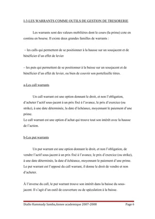 I-3-LES WARRANTS COMME OUTILS DE GESTION DE TRESORERIE
Les warrants sont des valeurs mobilières dont le cours (la prime) cote en
continu en bourse. Il existe deux grandes familles de warrants :
– les calls qui permettent de se positionner à la hausse sur un sousjacent et de
bénéficier d’un effet de levier
– les puts qui permettent de se positionner à la baisse sur un sousjacent et de
bénéficier d’un effet de levier, ou bien de couvrir son portefeuille titres.
a-Les call warrants
Un call warrant est une option donnant le droit, et non l’obligation,
d’acheter l’actif sous-jacent à un prix fixé à l’avance, le prix d’exercice (ou
strike), à une date déterminée, la date d’échéance, moyennant le paiement d’une
prime.
Le call warrant est une option d’achat qui trouve tout son intérêt avec la hausse
de l’action.
b-Les put warrants
Un put warrant est une option donnant le droit, et non l’obligation, de
vendre l’actif sous-jacent à un prix fixé à l’avance, le prix d’exercice (ou strike),
à une date déterminée, la date d’échéance, moyennant le paiement d’une prime.
Le put warrant est l’opposé du call warrant, il donne le droit de vendre et non
d’acheter.
À l’inverse du call, le put warrant trouve son intérêt dans la baisse du sous-
jacent. Il s’agit d’un outil de couverture ou de spéculation à la baisse.
Diallo Hammady Samba,Annee academique 2007-2008 Page 6
 