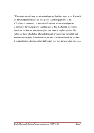 *Un warrant européen est un warrant qui permet d’acheter (dans le cas d’un call)
ou de vendre (dans le cas d’un put) le sous-jacent uniquement à la date
d’échéance et pas avant. Un warrant américain est un warrant qui permet
d’acheter ou de vendre le sous-jacent jusqu’à la date d’échéance. Un warrant
américain est donc un warrant européen avec un droit en plus, celui de faire
valoir ses droits à l’achat ou à la vente (on parle d’exercice du warrant) à tout
moment entre aujourd’hui et la date de maturité. Un warrant américain est donc,
à caractéristiques identiques, (très légèrement) plus cher qu’un warrant européen.
Diallo Hammady Samba,Annee academique 2007-2008 Page 7
 