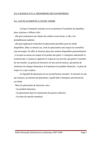 II-LA BANQUE ET LA TRESORERIE DES ENTREPRISES
II-1- LES PLACEMENTS A COURT TERME
Lorsque l’entreprise anticipe ou est en présence d’excédents de liquidités,
deux solutions s’offrent à elle :
- elle peut commencer par réduire les crédits à court terme, si elle s’est
préalablement endettée ;
- elle peut également rechercher les placements possibles pour les fonds
disponibles. Dans ce dernier cas, seuls les placements sans risque (ou assimilés)
sont envisagés. En effet, le trésorier place des sommes disponibles ponctuellement
; il ne peut en aucun cas risquer d’en perdre une partie. L’entreprise industrielle et
commerciale a vocation à supporter le risque de son activité, qui génère l’essentiel
de son résultat. La gestion de trésorerie est une activité annexe, qui permet de
minimiser les charges financières et d’optimiser les produits financiers : la prise de
risque n’y a pas sa place.
La liquidité du placement est un second facteur essentiel : le trésorier ne sait
pas toujours, au moment du placement, à quelle date l’entreprise aura besoin de
ces fonds
Dans les placements de trésorerie, ont a
- les produits bancaires,
- les placements dans les instruments de gestion collective
- les titres du marché monétaire.
Diallo Hammady Samba,Annee academique 2007-2008 Page 8
 