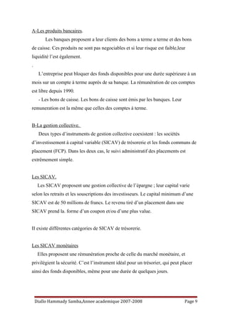 A-Les produits bancaires.
Les banques proposent a leur clients des bons a terme a terme et des bons
de caisse. Ces produits ne sont pas negociables et si leur risque est faible,leur
liquidité l’est également.
.
L’entreprise peut bloquer des fonds disponibles pour une durée supérieure à un
mois sur un compte à terme auprès de sa banque. La rémunération de ces comptes
est libre depuis 1990.
- Les bons de caisse. Les bons de caisse sont émis par les banques. Leur
remuneration est la même que celles des comptes à terme.
B-La gestion collective.
Deux types d’instruments de gestion collective coexistent : les sociétés
d’investissement à capital variable (SICAV) de trésorerie et les fonds communs de
placement (FCP). Dans les deux cas, le suivi administratif des placements est
extrêmement simple.
Les SICAV.
Les SICAV proposent une gestion collective de l’épargne ; leur capital varie
selon les retraits et les souscriptions des investisseurs. Le capital minimum d’une
SICAV est de 50 millions de francs. Le revenu tiré d’un placement dans une
SICAV prend la. forme d’un coupon et/ou d’une plus value.
II existe différentes catégories de SICAV de trésorerie.
Les SICAV monétaires
Elles proposent une rémunération proche de celle du marché monétaire, et
privilégient la sécurité. C’est l’instrument idéal pour un trésorier, qui peut placer
ainsi des fonds disponibles, même pour une durée de quelques jours.
Diallo Hammady Samba,Annee academique 2007-2008 Page 9
 