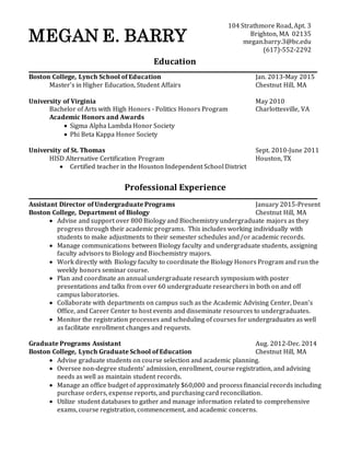 MEGAN E. BARRY
Education
Boston College, Lynch School of Education Jan. 2013-May 2015
Master’s in Higher Education, Student Affairs Chestnut Hill, MA
University of Virginia May 2010
Bachelor of Arts with High Honors - Politics Honors Program Charlottesville, VA
Academic Honors and Awards
 Sigma Alpha Lambda Honor Society
 Phi Beta Kappa Honor Society
University of St. Thomas Sept. 2010-June 2011
HISD Alternative Certification Program Houston, TX
 Certified teacher in the Houston Independent School District
Professional Experience
Assistant Director of Undergraduate Programs January 2015-Present
Boston College, Department of Biology Chestnut Hill, MA
 Advise and support over 800 Biology and Biochemistry undergraduate majors as they
progress through their academic programs. This includes working individually with
students to make adjustments to their semester schedules and/or academic records.
 Manage communications between Biology faculty and undergraduate students, assigning
faculty advisors to Biology and Biochemistry majors.
 Work directly with Biology faculty to coordinate the Biology Honors Program and run the
weekly honors seminar course.
 Plan and coordinate an annual undergraduate research symposium with poster
presentations and talks from over 60 undergraduate researchersin both on and off
campus laboratories.
 Collaborate with departments on campus such as the Academic Advising Center, Dean’s
Office, and Career Center to host events and disseminate resources to undergraduates.
 Monitor the registration processes and scheduling of courses for undergraduates as well
as facilitate enrollment changes and requests.
Graduate Programs Assistant Aug. 2012-Dec. 2014
Boston College, Lynch Graduate School of Education Chestnut Hill, MA
 Advise graduate students on course selection and academic planning.
 Oversee non-degree students’ admission, enrollment, course registration, and advising
needs as well as maintain student records.
 Manage an office budget of approximately $60,000 and process financial records including
purchase orders, expense reports, and purchasing card reconciliation.
 Utilize student databases to gather and manage information related to comprehensive
exams, course registration, commencement, and academic concerns.
104 Strathmore Road, Apt. 3
Brighton, MA 02135
megan.barry.3@bc.edu
(617)-552-2292
 
