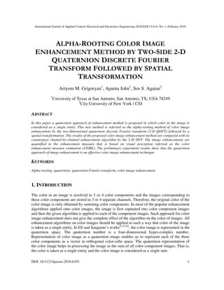 International Journal of Applied Control, Electrical and Electronics Engineering (IJACEEE) Vol 6, No. 1, February 2018
DOI: 10.5121/ijaceee.2018.6101 1
ALPHA-ROOTING COLOR IMAGE
ENHANCEMENT METHOD BY TWO-SIDE 2-D
QUATERNION DISCRETE FOURIER
TRANSFORM FOLLOWED BY SPATIAL
TRANSFORMATION
Artyom M. Grigoryan1
, Aparna John1
, Sos S. Agaian2
1
University of Texas at San Antonio, San Antonio, TX, USA 78249
2
City University of New York / CSI
ABSTRACT
In this paper a quaternion approach of enhancement method is proposed in which color in the image is
considered as a single entity. This new method is referred as the alpha-rooting method of color image
enhancement by the two-dimensional quaternion discrete Fourier transform (2-D QDFT) followed by a
spatial transformation. The results of the proposed color image enhancement method are compared with its
counterpart channel-by-channel enhancement algorithm by the 2-D DFT. The image enhancements are
quantified to the enhancement measure that is based on visual perception referred as the color
enhancement measure estimation (CEME). The preliminary experiment results show that the quaternion
approach of image enhancement is an effective color image enhancement technique.
KEYWORDS
Alpha-rooting, quaternion, quaternion Fourier transform, color image enhancement
1. INTRODUCTION
The color in an image is resolved to 3 or 4 color components and the images corresponding to
these color components are stored in 3 or 4 separate channels. Therefore, the original color of the
color image is only obtained by summing color components. In most of the popular enhancement
algorithms applied onto color images, the image is first separated into color component images
and then the given algorithm is applied to each of the component images. Such approach for color
image enhancement does not give the complete effect of the algorithm on the color of images. All
enhancement algorithms on color images should be applied in such a way that color of the image
is taken as a single entity. In Ell and Sanguine’s works[11]-[18]
, the color image is represented in the
quaternion space. The quaternion number is a four-dimensional hyper-complex number.
Representation of color image as a quaternion image enables us to represent each of the three
color components as a vector in orthogonal color-cube space. The quaternion representation of
the color image helps in processing the image as the sum of all color component images. That is,
the color is taken as a single entity and the color image is considered as a single unit.
 