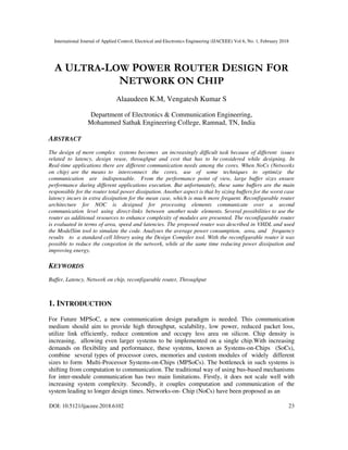 International Journal of Applied Control, Electrical and Electronics Engineering (IJACEEE) Vol 6, No. 1, February 2018
DOI: 10.5121/ijaceee.2018.6102 23
A ULTRA-LOW POWER ROUTER DESIGN FOR
NETWORK ON CHIP
Alaaudeen K.M, Vengatesh Kumar S
Department of Electronics & Communication Engineering,
Mohammed Sathak Engineering College, Ramnad, TN, India
ABSTRACT
The design of more complex systems becomes an increasingly difficult task because of different issues
related to latency, design reuse, throughput and cost that has to be considered while designing. In
Real-time applications there are different communication needs among the cores. When NoCs (Networks
on chip) are the means to interconnect the cores, use of some techniques to optimize the
communication are indispensable. From the performance point of view, large buffer sizes ensure
performance during different applications execution. But unfortunately, these same buffers are the main
responsible for the router total power dissipation. Another aspect is that by sizing buffers for the worst case
latency incurs in extra dissipation for the mean case, which is much more frequent. Reconfigurable router
architecture for NOC is designed for processing elements communicate over a second
communication level using direct-links between another node elements. Several possibilities to use the
router as additional resources to enhance complexity of modules are presented. The reconfigurable router
is evaluated in terms of area, speed and latencies. The proposed router was described in VHDL and used
the ModelSim tool to simulate the code. Analyses the average power consumption, area, and frequency
results to a standard cell library using the Design Compiler tool. With the reconfigurable router it was
possible to reduce the congestion in the network, while at the same time reducing power dissipation and
improving energy.
KEYWORDS
Buffer, Latency, Network on chip, reconfigurable router, Throughput
1. INTRODUCTION
For Future MPSoC, a new communication design paradigm is needed. This communication
medium should aim to provide high throughput, scalability, low power, reduced packet loss,
utilize link efficiently, reduce contention and occupy less area on silicon. Chip density is
increasing, allowing even larger systems to be implemented on a single chip.With increasing
demands on flexibility and performance, these systems, known as Systems-on-Chips (SoCs),
combine several types of processor cores, memories and custom modules of widely different
sizes to form Multi-Processor Systems-on-Chips (MPSoCs). The bottleneck in such systems is
shifting from computation to communication. The traditional way of using bus-based mechanisms
for inter-module communication has two main limitations. Firstly, it does not scale well with
increasing system complexity. Secondly, it couples computation and communication of the
system leading to longer design times. Networks-on- Chip (NoCs) have been proposed as an
 