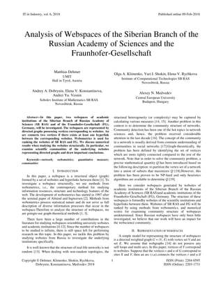 IT in Industry, vol. 6, 2018 Published online 09-Feb-2018
Copyright © Dehmer, Klimenko, Shokin, Rychkova, 1 ISSN (Print): 2204-0595
Dobrynin, Konstantinova, Medvedev 2018 ISSN (Online): 2203-1731
Analysis of Webspaces of the Siberian Branch of the
Russian Academy of Sciences and the
Fraunhofer-Gesellschaft
Matthias Dehmer
UMIT
Hall in Tyrol, Austria
Andrey A. Dobrynin, Elena V. Konstantinova,
Andrei Yu. Vesnin
Sobolev Institute of Mathematics SB RAS
Novosibirsk, Russia
Olga A. Klimenko, Yuri I. Shokin, Elena V. Rychkova
Institute of Computational Technologies SB RAS
Novosibirsk, Russia
Alexey N. Medvedev
Central European University
Budapest, Hungary
Abstract—In this paper, two webspaces of academic
institutions of the Siberian Branch of Russian Academy of
Sciences (SB RAS) and of the Fraunhofer-Gesellschaft (FG),
Germany, will be investigated. The webspaces are represented by
directed graphs possessing vertices corresponding to websites. An
arc connects two vertices if there exists at least one hyperlink
between the corresponding websites. Webometrics is used for
ranking the websites of SB RAS and FG. We discuss numerical
results when studying the websites structurally. In particular, we
examine scientific communities of the underlying websites
representing directed graphs and draw important conclusions.
Keywords—network; webometrics; quantitative measure;
communities
I. INTRODUCTION
In this paper, a webspace is a structural object (graph)
formed by a set of websites and hyperlinks between them [1]. To
investigate a webspace structurally, we use methods from
webometrics, i.e., the contemporary method for studying
information resources, structure and technology features of the
web. The development of webometrics has started in 1997 after
the seminal paper of Almind and Ingwersen [2]. Methods from
webometrics possess statistical nature and do not serve as full
description of diverse information processes that occur in the
webspace.Therefore to analyze the structure of webspaces, we
are goingto use graph-theoretical methods [1, 3].
There have been a large number of contributions in the
literature for studying webspaces resembling university websites
and academic institutions [4-12]. Since the number of webspaces
to be studied is infinite, there is still space left for performing
research on this topic. In this paper, we tackle this problem by
studying websites from Russia to investigate the underlying
institutions specifically.
It is well-known that the structure of real-life networks is not
random [13]. When dealing with non-random topologies, the
structural heterogeneity (or complexity) may be captured by
calculating various measures [14, 15]. Another problem in this
context is to determine the community structure of networks.
Community detection has been one of the hot topics in network
sciences and, hence, the problem received considerable
attention in the last decade [16]. The concept of the community
in a network is usually derived from common understanding of
communities in social networks [17].Graph-theoretically, the
problem has been defined by identifying the set of vertices
which are more tightly connected compared to the rest of the
network. Note that in order to solve the community problem, a
precise mathematical quantity Q has been introduced based on
the following description: to partition the vertex set of a network
into a union of subsets that maximizes Q [18].However, this
problem has been proven to be NP-hard and only heuristics
algorithms are available to determine Q [19].
Here we consider webspaces generated by websites of
academic institutions of the Siberian Branch of the Russian
Academy of Sciences (SB RAS)and academic institutions of the
Fraunhofer-Gesellschaft (FG), Germany. The structure of these
webspaces is formedby websites of the scientific institutions and
hyperlinks between them. Websites of SB RAS and FG will be
ranked by using methods from webometrics, and numerical
scores for examining community structure of webspaces
aredetermined. Since Russian webspaces have only been little
investigated, we believe that our work will have an impact for
the webscience community.
II. REPRESENTATION OF WEBSPACES
A simple model for representing the structure of webspaces
is a directed weighted graph G = (V, E) with vertex set V and arc
set E. We assume that webgraphs [14] do not possess any
self-loops and multi-arcs. In this paper, vertices of V correspond
to websites. Suppose that the vertices v and u of G correspond to
sites X and Y; then an arc (v,u) connects the vertices v and u if
 