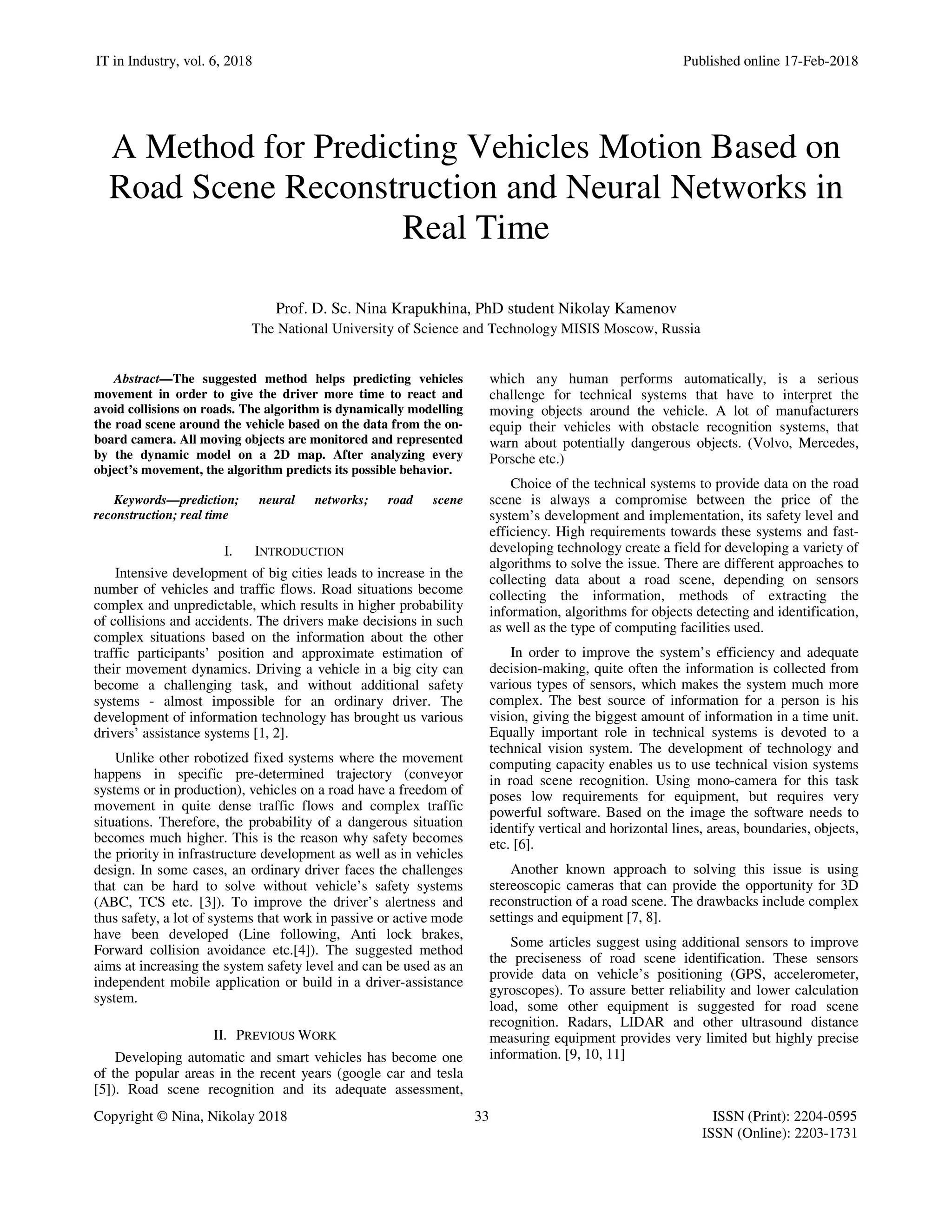 IT in Industry, vol. 6, 2018 Published online 17-Feb-2018
Copyright © Nina, Nikolay 2018 33 ISSN (Print): 2204-0595
ISSN (Online): 2203-1731
A Method for Predicting Vehicles Motion Based on
Road Scene Reconstruction and Neural Networks in
Real Time
Prof. D. Sc. Nina Krapukhina, PhD student Nikolay Kamenov
The National University of Science and Technology MISIS Moscow, Russia
Abstract—The suggested method helps predicting vehicles
movement in order to give the driver more time to react and
avoid collisions on roads. The algorithm is dynamically modelling
the road scene around the vehicle based on the data from the on-
board camera. All moving objects are monitored and represented
by the dynamic model on a 2D map. After analyzing every
object’s movement, the algorithm predicts its possible behavior.
Keywords—prediction; neural networks; road scene
reconstruction; real time
I. INTRODUCTION
Intensive development of big cities leads to increase in the
number of vehicles and traffic flows. Road situations become
complex and unpredictable, which results in higher probability
of collisions and accidents. The drivers make decisions in such
complex situations based on the information about the other
traffic participants’ position and approximate estimation of
their movement dynamics. Driving a vehicle in a big city can
become a challenging task, and without additional safety
systems - almost impossible for an ordinary driver. The
development of information technology has brought us various
drivers’ assistance systems [1, 2].
Unlike other robotized fixed systems where the movement
happens in specific pre-determined trajectory (conveyor
systems or in production), vehicles on a road have a freedom of
movement in quite dense traffic flows and complex traffic
situations. Therefore, the probability of a dangerous situation
becomes much higher. This is the reason why safety becomes
the priority in infrastructure development as well as in vehicles
design. In some cases, an ordinary driver faces the challenges
that can be hard to solve without vehicle’s safety systems
(ABC, TCS etc. [3]). To improve the driver’s alertness and
thus safety, a lot of systems that work in passive or active mode
have been developed (Line following, Anti lock brakes,
Forward collision avoidance etc.[4]). The suggested method
aims at increasing the system safety level and can be used as an
independent mobile application or build in a driver-assistance
system.
II. PREVIOUS WORK
Developing automatic and smart vehicles has become one
of the popular areas in the recent years (google car and tesla
[5]). Road scene recognition and its adequate assessment,
which any human performs automatically, is a serious
challenge for technical systems that have to interpret the
moving objects around the vehicle. A lot of manufacturers
equip their vehicles with obstacle recognition systems, that
warn about potentially dangerous objects. (Volvo, Mercedes,
Porsche etc.)
Choice of the technical systems to provide data on the road
scene is always a compromise between the price of the
system’s development and implementation, its safety level and
efficiency. High requirements towards these systems and fast-
developing technology create a field for developing a variety of
algorithms to solve the issue. There are different approaches to
collecting data about a road scene, depending on sensors
collecting the information, methods of extracting the
information, algorithms for objects detecting and identification,
as well as the type of computing facilities used.
In order to improve the system’s efficiency and adequate
decision-making, quite often the information is collected from
various types of sensors, which makes the system much more
complex. The best source of information for a person is his
vision, giving the biggest amount of information in a time unit.
Equally important role in technical systems is devoted to a
technical vision system. The development of technology and
computing capacity enables us to use technical vision systems
in road scene recognition. Using mono-camera for this task
poses low requirements for equipment, but requires very
powerful software. Based on the image the software needs to
identify vertical and horizontal lines, areas, boundaries, objects,
etc. [6].
Another known approach to solving this issue is using
stereoscopic cameras that can provide the opportunity for 3D
reconstruction of a road scene. The drawbacks include complex
settings and equipment [7, 8].
Some articles suggest using additional sensors to improve
the preciseness of road scene identification. These sensors
provide data on vehicle’s positioning (GPS, accelerometer,
gyroscopes). To assure better reliability and lower calculation
load, some other equipment is suggested for road scene
recognition. Radars, LIDAR and other ultrasound distance
measuring equipment provides very limited but highly precise
information. [9, 10, 11]
 