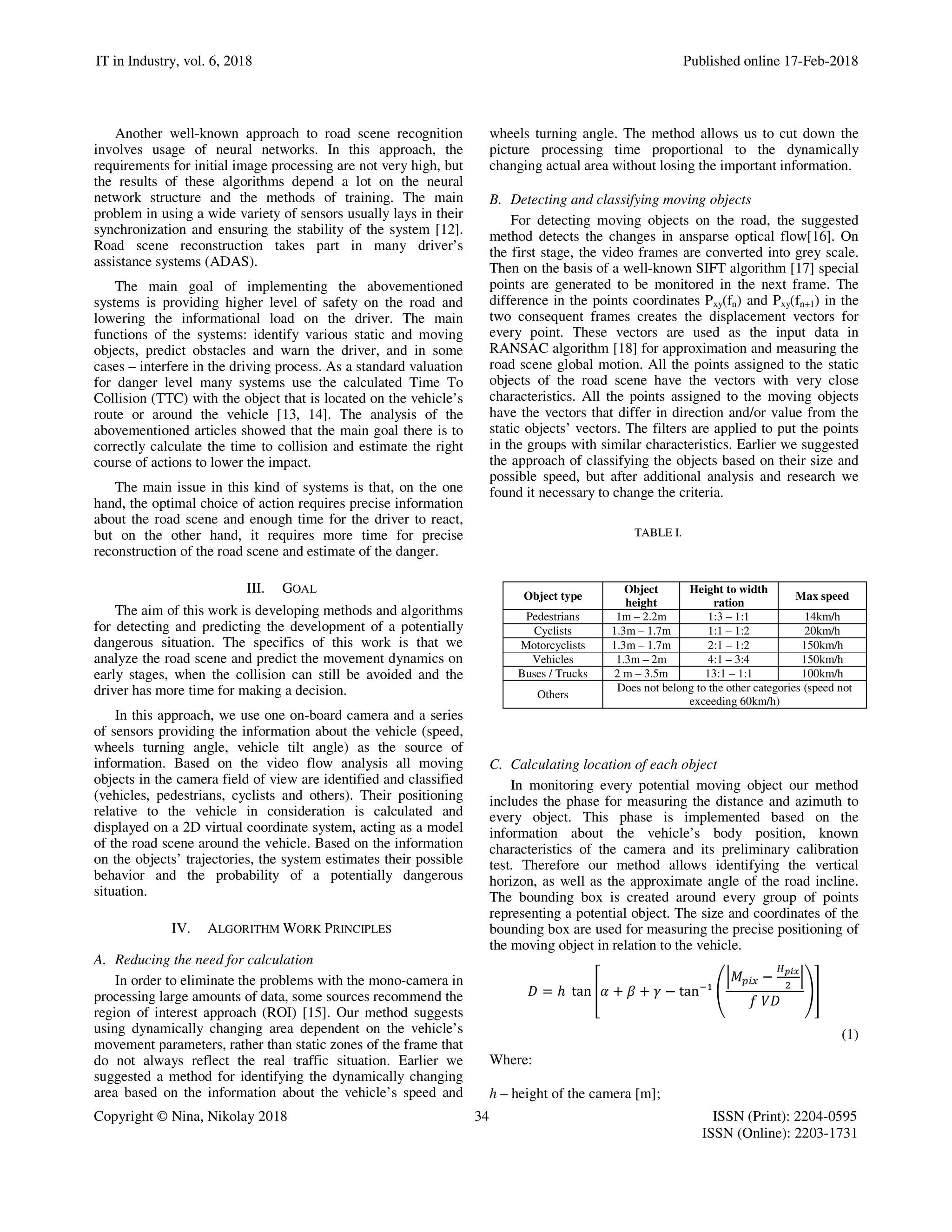 IT in Industry, vol. 6, 2018 Published online 17-Feb-2018
Copyright © Nina, Nikolay 2018 34 ISSN (Print): 2204-0595
ISSN (Online): 2203-1731
Another well-known approach to road scene recognition
involves usage of neural networks. In this approach, the
requirements for initial image processing are not very high, but
the results of these algorithms depend a lot on the neural
network structure and the methods of training. The main
problem in using a wide variety of sensors usually lays in their
synchronization and ensuring the stability of the system [12].
Road scene reconstruction takes part in many driver’s
assistance systems (ADAS).
The main goal of implementing the abovementioned
systems is providing higher level of safety on the road and
lowering the informational load on the driver. The main
functions of the systems: identify various static and moving
objects, predict obstacles and warn the driver, and in some
cases – interfere in the driving process. As a standard valuation
for danger level many systems use the calculated Time To
Collision (TTC) with the object that is located on the vehicle’s
route or around the vehicle [13, 14]. The analysis of the
abovementioned articles showed that the main goal there is to
correctly calculate the time to collision and estimate the right
course of actions to lower the impact.
The main issue in this kind of systems is that, on the one
hand, the optimal choice of action requires precise information
about the road scene and enough time for the driver to react,
but on the other hand, it requires more time for precise
reconstruction of the road scene and estimate of the danger.
III. GOAL
The aim of this work is developing methods and algorithms
for detecting and predicting the development of a potentially
dangerous situation. The specifics of this work is that we
analyze the road scene and predict the movement dynamics on
early stages, when the collision can still be avoided and the
driver has more time for making a decision.
In this approach, we use one on-board camera and a series
of sensors providing the information about the vehicle (speed,
wheels turning angle, vehicle tilt angle) as the source of
information. Based on the video flow analysis all moving
objects in the camera field of view are identified and classified
(vehicles, pedestrians, cyclists and others). Their positioning
relative to the vehicle in consideration is calculated and
displayed on a 2D virtual coordinate system, acting as a model
of the road scene around the vehicle. Based on the information
on the objects’ trajectories, the system estimates their possible
behavior and the probability of a potentially dangerous
situation.
IV. ALGORITHM WORK PRINCIPLES
A. Reducing the need for calculation
In order to eliminate the problems with the mono-camera in
processing large amounts of data, some sources recommend the
region of interest approach (ROI) [15]. Our method suggests
using dynamically changing area dependent on the vehicle’s
movement parameters, rather than static zones of the frame that
do not always reflect the real traffic situation. Earlier we
suggested a method for identifying the dynamically changing
area based on the information about the vehicle’s speed and
wheels turning angle. The method allows us to cut down the
picture processing time proportional to the dynamically
changing actual area without losing the important information.
B. Detecting and classifying moving objects
For detecting moving objects on the road, the suggested
method detects the changes in ansparse optical flow[16]. On
the first stage, the video frames are converted into grey scale.
Then on the basis of a well-known SIFT algorithm [17] special
points are generated to be monitored in the next frame. The
difference in the points coordinates Pxy(fn) and Pxy(fn+1) in the
two consequent frames creates the displacement vectors for
every point. These vectors are used as the input data in
RANSAC algorithm [18] for approximation and measuring the
road scene global motion. All the points assigned to the static
objects of the road scene have the vectors with very close
characteristics. All the points assigned to the moving objects
have the vectors that differ in direction and/or value from the
static objects’ vectors. The filters are applied to put the points
in the groups with similar characteristics. Earlier we suggested
the approach of classifying the objects based on their size and
possible speed, but after additional analysis and research we
found it necessary to change the criteria.
TABLE I.
C. Calculating location of each object
In monitoring every potential moving object our method
includes the phase for measuring the distance and azimuth to
every object. This phase is implemented based on the
information about the vehicle’s body position, known
characteristics of the camera and its preliminary calibration
test. Therefore our method allows identifying the vertical
horizon, as well as the approximate angle of the road incline.
The bounding box is created around every group of points
representing a potential object. The size and coordinates of the
bounding box are used for measuring the precise positioning of
the moving object in relation to the vehicle.
= ℎ	 tan + + − tan
−
	
(1)
Where:
h – height of the camera [m];
Object type
Object
height
Height to width
ration
Max speed
Pedestrians 1m – 2.2m 1:3 – 1:1 14km/h
Cyclists 1.3m – 1.7m 1:1 – 1:2 20km/h
Motorcyclists 1.3m – 1.7m 2:1 – 1:2 150km/h
Vehicles 1.3m – 2m 4:1 – 3:4 150km/h
Buses / Trucks 2 m – 3.5m 13:1 – 1:1 100km/h
Others
Does not belong to the other categories (speed not
exceeding 60km/h)
 