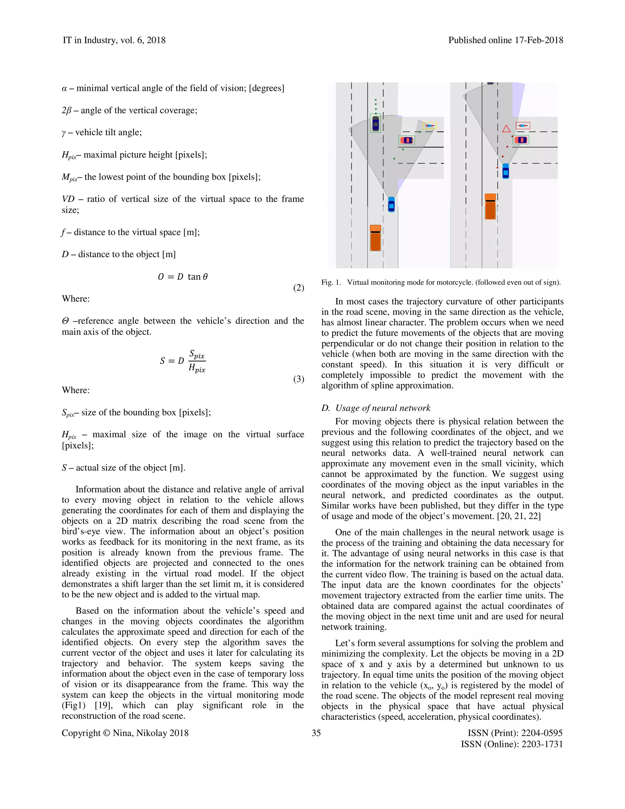 IT in Industry, vol. 6, 2018 Published online 17-Feb-2018
Copyright © Nina, Nikolay 2018 35 ISSN (Print): 2204-0595
ISSN (Online): 2203-1731
α – minimal vertical angle of the field of vision; [degrees]
2β – angle of the vertical coverage;
γ – vehicle tilt angle;
Hpix– maximal picture height [pixels];
Mpix– the lowest point of the bounding box [pixels];
VD – ratio of vertical size of the virtual space to the frame
size;
f – distance to the virtual space [m];
D – distance to the object [m]
= 	 tan
(2)
Where:
Θ –reference angle between the vehicle’s direction and the
main axis of the object.
! 	
!
"
(3)
Where:
Spix– size of the bounding box [pixels];
Hpix – maximal size of the image on the virtual surface
[pixels];
S – actual size of the object [m].
Information about the distance and relative angle of arrival
to every moving object in relation to the vehicle allows
generating the coordinates for each of them and displaying the
objects on a 2D matrix describing the road scene from the
bird’s-eye view. The information about an object’s position
works as feedback for its monitoring in the next frame, as its
position is already known from the previous frame. The
identified objects are projected and connected to the ones
already existing in the virtual road model. If the object
demonstrates a shift larger than the set limit m, it is considered
to be the new object and is added to the virtual map.
Based on the information about the vehicle’s speed and
changes in the moving objects coordinates the algorithm
calculates the approximate speed and direction for each of the
identified objects. On every step the algorithm saves the
current vector of the object and uses it later for calculating its
trajectory and behavior. The system keeps saving the
information about the object even in the case of temporary loss
of vision or its disappearance from the frame. This way the
system can keep the objects in the virtual monitoring mode
(Fig1) [19], which can play significant role in the
reconstruction of the road scene.
Fig. 1. Virtual monitoring mode for motorcycle. (followed even out of sign).
In most cases the trajectory curvature of other participants
in the road scene, moving in the same direction as the vehicle,
has almost linear character. The problem occurs when we need
to predict the future movements of the objects that are moving
perpendicular or do not change their position in relation to the
vehicle (when both are moving in the same direction with the
constant speed). In this situation it is very difficult or
completely impossible to predict the movement with the
algorithm of spline approximation.
D. Usage of neural network
For moving objects there is physical relation between the
previous and the following coordinates of the object, and we
suggest using this relation to predict the trajectory based on the
neural networks data. A well-trained neural network can
approximate any movement even in the small vicinity, which
cannot be approximated by the function. We suggest using
coordinates of the moving object as the input variables in the
neural network, and predicted coordinates as the output.
Similar works have been published, but they differ in the type
of usage and mode of the object’s movement. [20, 21, 22]
One of the main challenges in the neural network usage is
the process of the training and obtaining the data necessary for
it. The advantage of using neural networks in this case is that
the information for the network training can be obtained from
the current video flow. The training is based on the actual data.
The input data are the known coordinates for the objects’
movement trajectory extracted from the earlier time units. The
obtained data are compared against the actual coordinates of
the moving object in the next time unit and are used for neural
network training.
Let’s form several assumptions for solving the problem and
minimizing the complexity. Let the objects be moving in a 2D
space of x and y axis by a determined but unknown to us
trajectory. In equal time units the position of the moving object
in relation to the vehicle (xo, yo) is registered by the model of
the road scene. The objects of the model represent real moving
objects in the physical space that have actual physical
characteristics (speed, acceleration, physical coordinates).
 