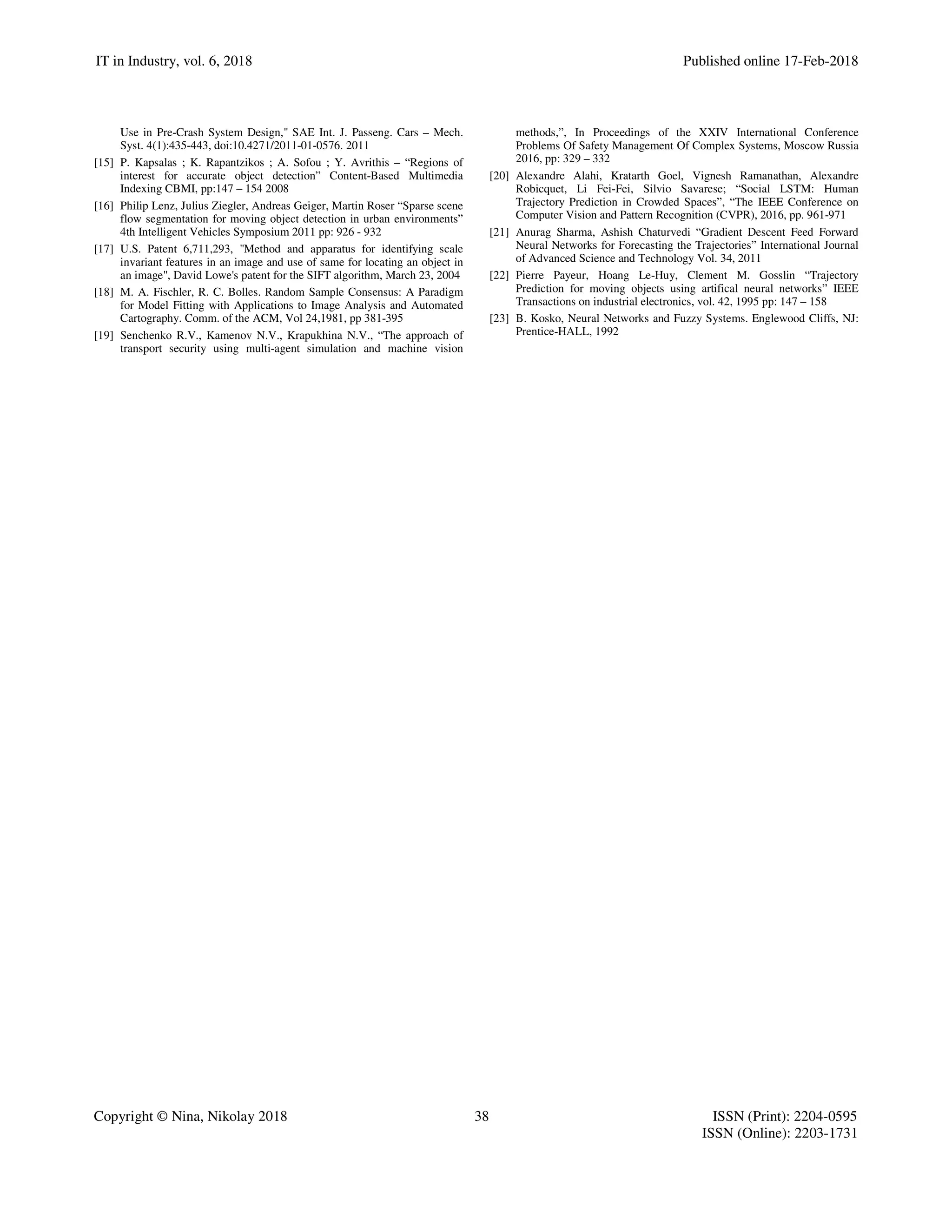 IT in Industry, vol. 6, 2018 Published online 17-Feb-2018
Copyright © Nina, Nikolay 2018 38 ISSN (Print): 2204-0595
ISSN (Online): 2203-1731
Use in Pre-Crash System Design," SAE Int. J. Passeng. Cars – Mech.
Syst. 4(1):435-443, doi:10.4271/2011-01-0576. 2011
[15] P. Kapsalas ; K. Rapantzikos ; A. Sofou ; Y. Avrithis – “Regions of
interest for accurate object detection” Content-Based Multimedia
Indexing CBMI, pp:147 – 154 2008
[16] Philip Lenz, Julius Ziegler, Andreas Geiger, Martin Roser “Sparse scene
flow segmentation for moving object detection in urban environments”
4th Intelligent Vehicles Symposium 2011 pp: 926 - 932
[17] U.S. Patent 6,711,293, "Method and apparatus for identifying scale
invariant features in an image and use of same for locating an object in
an image", David Lowe's patent for the SIFT algorithm, March 23, 2004
[18] M. A. Fischler, R. C. Bolles. Random Sample Consensus: A Paradigm
for Model Fitting with Applications to Image Analysis and Automated
Cartography. Comm. of the ACM, Vol 24,1981, pp 381-395
[19] Senchenko R.V., Kamenov N.V., Krapukhina N.V., “The approach of
transport security using multi-agent simulation and machine vision
methods,”, In Proceedings of the XXIV International Conference
Problems Of Safety Management Of Complex Systems, Moscow Russia
2016, pp: 329 – 332
[20] Alexandre Alahi, Kratarth Goel, Vignesh Ramanathan, Alexandre
Robicquet, Li Fei-Fei, Silvio Savarese; “Social LSTM: Human
Trajectory Prediction in Crowded Spaces”, “The IEEE Conference on
Computer Vision and Pattern Recognition (CVPR), 2016, pp. 961-971
[21] Anurag Sharma, Ashish Chaturvedi “Gradient Descent Feed Forward
Neural Networks for Forecasting the Trajectories” International Journal
of Advanced Science and Technology Vol. 34, 2011
[22] Pierre Payeur, Hoang Le-Huy, Clement M. Gosslin “Trajectory
Prediction for moving objects using artifical neural networks” IEEE
Transactions on industrial electronics, vol. 42, 1995 pp: 147 – 158
[23] B. Kosko, Neural Networks and Fuzzy Systems. Englewood Cliffs, NJ:
Prentice-HALL, 1992
 