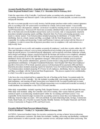 Accounts Payable/Payroll Clerk – Controller & Senior Accountant Support
Tulare Regional Medical Center – Tulare, CA – December 2012 to February 2015
Under the supervision of the Controller, I performed routine accounting tasks, preparation of various
accounting statements and financial reports. I also performed routine accounts payable, accounts receivable
and payroll functions.
My role in accounts payable was to verify invoices had the proper purchase orders and/or contract signatures
prior to recording in the AP system and to record them in a timely and accurate manner. I successfully
handled all invoice discrepancies, minimize un-invoiced receipts by ensuring invoices were never entered as
non-PO-based invoices. Processed AP check runs accurately; submitted timely and accurately ACH and ARP
files to the bank and correctly handled unusual items such as reversals,voids or stop payments. Quarterly
procedures included preparing reports and filing Quarterly Sales Tax Forms and ensuring payments were
made in a timely manner. Year End procedures included preparing for distribution of Vendor 1099’s,
distributing them in a timely manner and filing accordingly with the State Requirements. I also was
responsible for reading and interpreting Vendor and Physician Contracts and worked with the Director of
Compliance in order to ensure that all payment procedures were in compliance with said contracts on a
daily/weekly basis.
My role in payroll was to verify and complete accurately all employees’ work time records,within the API
Time and Attendance software,were accurate and interfaced successfully to the payroll system in order to
begin the payroll process. I recorded all payroll adjustments, such as payroll corrections, deduction refunds,
meal charges and mileage charges; ensured all payroll file backups and archives were completed, submitted
timely and accurately all ACH and ARP files to the bank, processed payroll check runs accurately, and
distributed checks and reports to the appropriate managers. Other processes included: process pension
contributions to the pension administrators, generate accurate invoices using payroll deduction registers
(garnishments/contributions to Hospital Foundation/Deductions from Hospital Gift Shop from Employees’
payroll) to forward to A/P for timely payment; process web-based payroll tax payments (IRS and State).
Quarterly procedures included preparing reports for Quarterly Taxes for Federaland State Filing/Reporting.
Year End procedures included preparing W-2 Forms for all employees, distributing them in a timely manner
and filing accordingly with the Federaland State Requirements. This process required strict confidentiality,
in which I was able to successfully perform.
I also have also cross-trained and have supported the role of backing up the Senior Accountant under the
direct supervision of the Controller. My role included recording daily cash receipts and expenses from all
bank institutions and ensuring all bank transactions were balanced with Accounts Payable and Accounts
Receivable in the accounting records. Once all bank transactions were recorded and reconciled accurately,I
would distribute this information to the CEO, CFO and Controller.
Other daily responsibilities included reporting Daily Hospital Statistics, as well as Daily Hospital Revenue.
Other daily tasks included: aiding the Controller and CFO in running other various financial, patient and
statistical reports as needed using standard reports within the Accounting and Patient system. I was
responsible for the General Ledger records in the accounting system to ensure they were balanced in the
following General Ledger Accounts: All Cash and Bank Accounts (Operating Funds, Savings, Construction
Funds, Bond Funds, etc.); Payroll; Accounts Payable; Monthly Statistics for Hospital Financials and Patient
Census; Construction in Progress (CIP); and Fixed Assets.
Executive Medical Claim Processor/Adjuster/Liaison
CIGNA Healthcare – Visalia, CA - September 2000 to February 2004
At CIGNA, I processed medical claims for executive customers by serving as liaison between physician
providers and insurance customers. My duties here included: handling, processing and distributing confidential
patient information in order to provide superior customer service, and proper medical claims processing. This
 