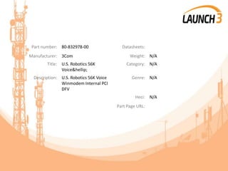 Part number: 80-832978-00 Datasheets:
Manufacturer: 3Com Weight: N/A
Title: U.S. Robotics 56K
Voice&hellip;
Category: N/A
Description: U.S. Robotics 56K Voice
Winmodem Internal PCI
DFV
Genre: N/A
Heci: N/A
Part Page URL:
 