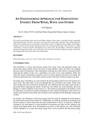Advanced Energy: An International Journal (AEIJ), Vol. 6, No. 1, January 2019
DOI: 10.5121/aeij.2019.6101 1
AN ENGINEERING APPROACH FOR HARVESTING
ENERGY FROM WIND, WAVE AND STORM
Viet Nguyen
No 19, Alley 479/53, Linh Nam Ward, Hoang Mai District, Hanoi, Vietnam
ABSTRACT
The world is now facing energy scarcity and climate change. In that context, renewable energy is gradually
replacing fossil fuels. However, this source of energy has not been fully exploited. Some natural disasters
bring a lot of energy but are not exploited; in particular, storms are among the heavyweights. In this paper,
I propose a device for harvesting energy from wind, waves and especially storms. One such device is called
a Stormbuoy. If used in practice and deployed on a large scale, the Stormbuoy will harvest significant
amounts of energy from wind, waves and storms. This not only solved the problem of energy scarcity but
also mitigated the destruction of the storm with humans.
KEYWORDS
Harvesting energy, wind, wave, storm, Venturi effect, hydrogen, electrolysis
1. INTRODUCTION
The Stormbuoy is a device that harvests energy from wind, waves and especially storms. On
normal days (days without storm), this buoy is fixed offshore. Above the water, the windtrap
harvests wind in all directions. After entering the wind trap, the wind velocity is increased before
impacting the turbine. In this way, a Stormbuoy can work in low wind conditions. Below the
water, the motion of Stormbuoy caused by waves is used to generate electricity [1]. Finally, the
electricity produced by the wind turbine and the motion of the buoy will be provided to the grid.
On stormy days, Stormbuoys are removed from the fixed position and moved to the location of a
storm. Here, they float freely on the sea although they are still held by the anchor. Storm wind
from outside enters the wind trap in all directions. By a different path, the storm wind velocity is
decreased before impacting the turbine. In this way, the turbine can work efficiently and avoid
damage in violent conditions of the storm [2, 3]. The electricity generated by the turbine is used
for electrolysis of seawater to produce hydrogen [4]. This amount of hydrogen is then stored in a
closed cavity inside the buoy body and eventually will be pumped into the hydrogen storage tank
on land.
In summary, the Stormbuoy will harvest energy from the storm by changing the wind speed of
the storm based on the Venturi effect [5]. Traditionally, it is difficult to harvest wind energy from
storms because of violent winds that will cause wind turbines to fail [3, 4]. However, inside the
Stormbuoy, the wind speed of a storm (hundreds of kilometers per hour) will be reduced to the
normal wind speed (about 30 to 40 kilometers per hour) so that turbines can work efficiently
without damaged. As a result, harvesting energy from a storm would be like harvesting energy
 
