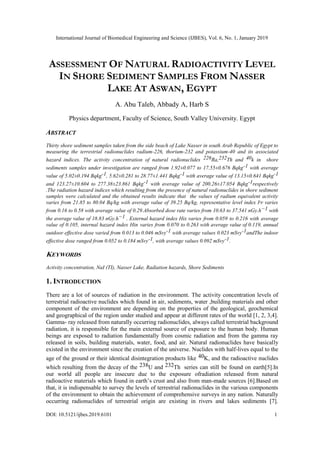 International Journal of Biomedical Engineering and Science (IJBES), Vol. 6, No. 1, January 2019
DOI: 10.5121/ijbes.2019.6101 1
ASSESSMENT OF NATURAL RADIOACTIVITY LEVEL
IN SHORE SEDIMENT SAMPLES FROM NASSER
LAKE AT ASWAN, EGYPT
A. Abu Taleb, Abbady A, Harb S
Physics department, Faculty of Science, South Valley University. Egypt
ABSTRACT
Thirty shore sediment samples taken from the side beach of Lake Nasser in south Arab Republic of Egypt to
measuring the terrestrial radionuclides radium-226, thorium-232 and potassium-40 and its associated
hazard indices. The activity concentration of natural radionuclides 226Ra,232Th and 40k in shore
sediments samples under investigation are ranged from 1.92±0.077 to 17.55±0.676 Bqkg-1 with average
value of 5.02±0.194 Bqkg-1, 5.62±0.281 to 28.77±1.441 Bqkg-1 with average value of 13.15±0.641 Bqkg-1
and 123.27±10.604 to 277.38±23.861 Bqkg-1 with average value of 200.26±17.054 Bqkg-1respectively
.The radiation hazard indices which resulting from the presence of natural radionuclides in shore sediment
samples were calculated and the obtained results indicate that the values of radium equivalent activity
varies from 21.85 to 80.04 Bq/kg with average value of 39.25 Bq/kg, representative level index Iˠr varies
from 0.16 to 0.58 with average value of 0.29.Absorbed dose rate varies from 10.63 to 37.541 nGy.h−1 with
the average value of 18.83 nGy.h−1 . External hazard index Hix varies from 0.059 to 0.216 with average
value of 0.105, internal hazard index Hin varies from 0.070 to 0.263 with average value of 0.119, annual
outdoor effective dose varied from 0.013 to 0.046 mSvy-1 with average values 0.023 mSvy-1andThe indoor
effective dose ranged from 0.052 to 0.184 mSvy-1, with average values 0.092 mSvy-1.
KEYWORDS
Activity concentration, NaI (TI), Nasser Lake, Radiation hazards, Shore Sediments
1. INTRODUCTION
There are a lot of sources of radiation in the environment. The activity concentration levels of
terrestrial radioactive nuclides which found in air, sediments, water ,building materials and other
component of the environment are depending on the properties of the geological, geochemical
and geographical of the region under studied and appear at different rates of the world [1, 2, 3,4].
Gamma- ray released from naturally occurring radionuclides, always called terrestrial background
radiation, it is responsible for the main external source of exposure to the human body. Human
beings are exposed to radiation fundamentally from cosmic radiation and from the gamma ray
released in soils, building materials, water, food, and air. Natural radionuclides have basically
existed in the environment since the creation of the universe. Nuclides with half-lives equal to the
age of the ground or their identical disintegration products like 40K, and the radioactive nuclides
which resulting from the decay of the 238U and 232Th series can still be found on earth[5].In
our world all people are insecure due to the exposure ofradiation released from natural
radioactive materials which found in earth’s crust and also from man-made sources [6].Based on
that, it is indispensable to survey the levels of terrestrial radionuclides in the various components
of the environment to obtain the achievement of comprehensive surveys in any nation. Naturally
occurring radionuclides of terrestrial origin are existing in rivers and lakes sediments [7].
 