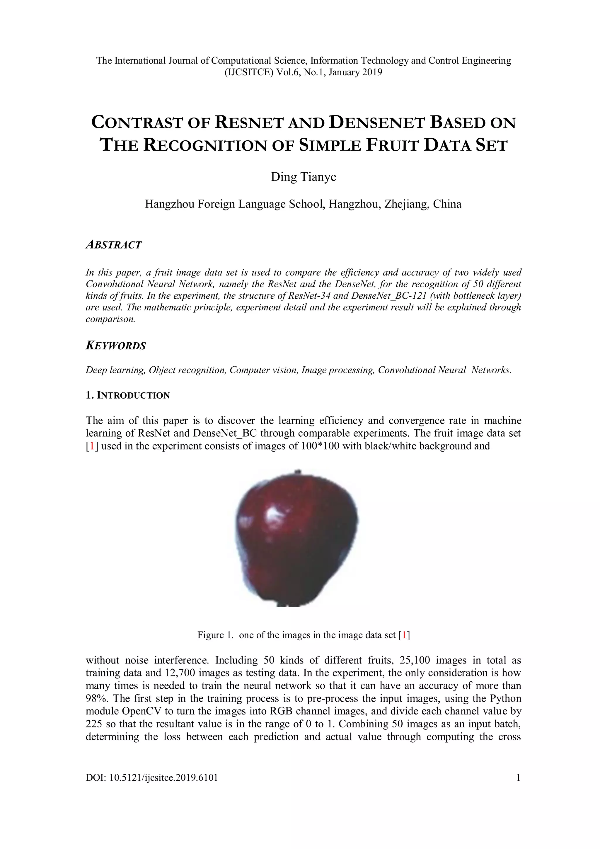 The International Journal of Computational Science, Information Technology and Control Engineering
(IJCSITCE) Vol.6, No.1, January 2019
DOI: 10.5121/ijcsitce.2019.6101 1
CONTRAST OF RESNET AND DENSENET BASED ON
THE RECOGNITION OF SIMPLE FRUIT DATA SET
Ding Tianye
Hangzhou Foreign Language School, Hangzhou, Zhejiang, China
ABSTRACT
In this paper, a fruit image data set is used to compare the efficiency and accuracy of two widely used
Convolutional Neural Network, namely the ResNet and the DenseNet, for the recognition of 50 different
kinds of fruits. In the experiment, the structure of ResNet-34 and DenseNet_BC-121 (with bottleneck layer)
are used. The mathematic principle, experiment detail and the experiment result will be explained through
comparison.
KEYWORDS
Deep learning, Object recognition, Computer vision, Image processing, Convolutional Neural Networks.
1. INTRODUCTION
The aim of this paper is to discover the learning efficiency and convergence rate in machine
learning of ResNet and DenseNet_BC through comparable experiments. The fruit image data set
[1] used in the experiment consists of images of 100*100 with black/white background and
Figure 1. one of the images in the image data set [1]
without noise interference. Including 50 kinds of different fruits, 25,100 images in total as
training data and 12,700 images as testing data. In the experiment, the only consideration is how
many times is needed to train the neural network so that it can have an accuracy of more than
98%. The first step in the training process is to pre-process the input images, using the Python
module OpenCV to turn the images into RGB channel images, and divide each channel value by
225 so that the resultant value is in the range of 0 to 1. Combining 50 images as an input batch,
determining the loss between each prediction and actual value through computing the cross
 