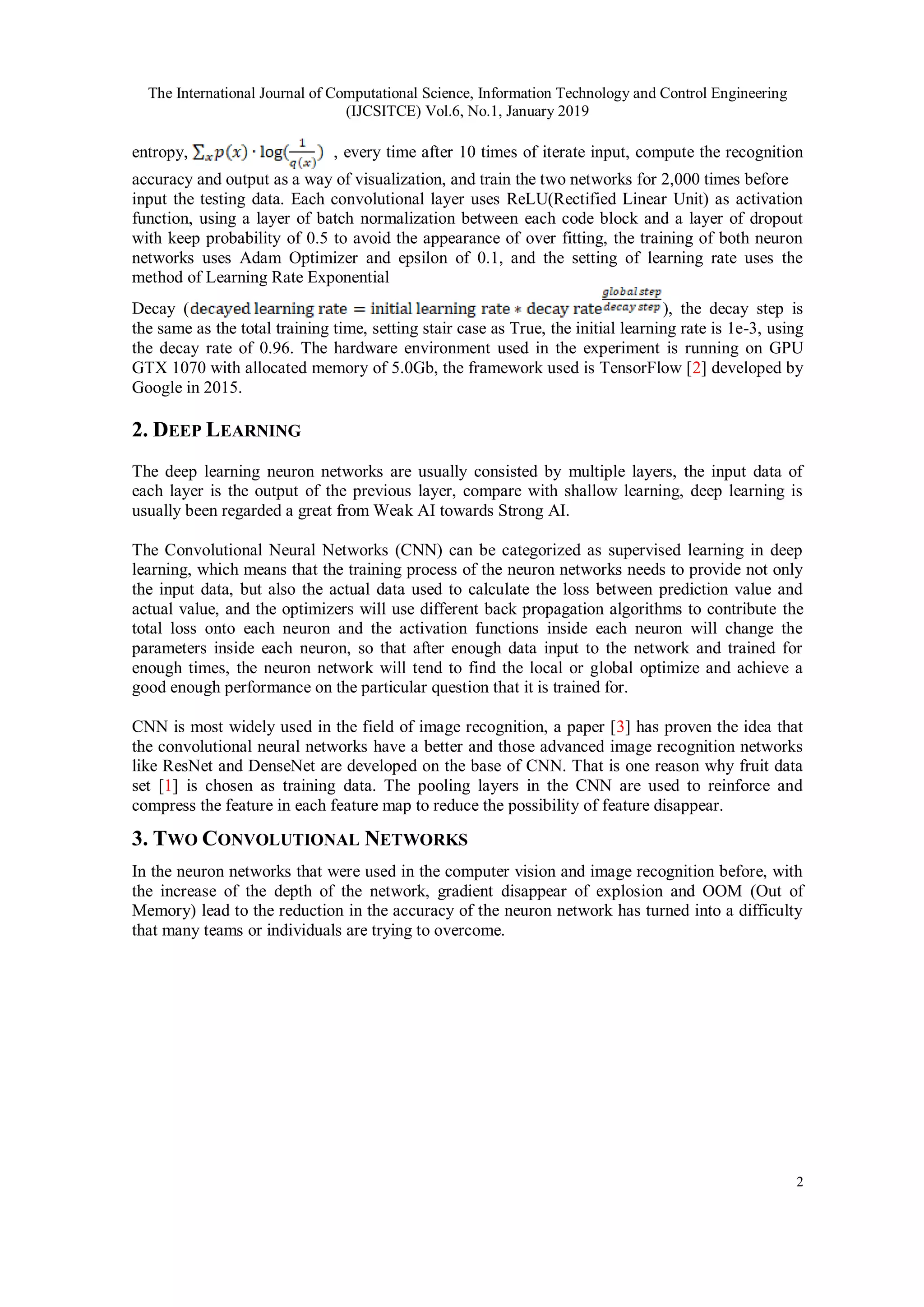 The International Journal of Computational Science, Information Technology and Control Engineering
(IJCSITCE) Vol.6, No.1, January 2019
2
entropy, , every time after 10 times of iterate input, compute the recognition
accuracy and output as a way of visualization, and train the two networks for 2,000 times before
input the testing data. Each convolutional layer uses ReLU(Rectified Linear Unit) as activation
function, using a layer of batch normalization between each code block and a layer of dropout
with keep probability of 0.5 to avoid the appearance of over fitting, the training of both neuron
networks uses Adam Optimizer and epsilon of 0.1, and the setting of learning rate uses the
method of Learning Rate Exponential
Decay ( ), the decay step is
the same as the total training time, setting stair case as True, the initial learning rate is 1e-3, using
the decay rate of 0.96. The hardware environment used in the experiment is running on GPU
GTX 1070 with allocated memory of 5.0Gb, the framework used is TensorFlow [2] developed by
Google in 2015.
2. DEEP LEARNING
The deep learning neuron networks are usually consisted by multiple layers, the input data of
each layer is the output of the previous layer, compare with shallow learning, deep learning is
usually been regarded a great from Weak AI towards Strong AI.
The Convolutional Neural Networks (CNN) can be categorized as supervised learning in deep
learning, which means that the training process of the neuron networks needs to provide not only
the input data, but also the actual data used to calculate the loss between prediction value and
actual value, and the optimizers will use different back propagation algorithms to contribute the
total loss onto each neuron and the activation functions inside each neuron will change the
parameters inside each neuron, so that after enough data input to the network and trained for
enough times, the neuron network will tend to find the local or global optimize and achieve a
good enough performance on the particular question that it is trained for.
CNN is most widely used in the field of image recognition, a paper [3] has proven the idea that
the convolutional neural networks have a better and those advanced image recognition networks
like ResNet and DenseNet are developed on the base of CNN. That is one reason why fruit data
set [1] is chosen as training data. The pooling layers in the CNN are used to reinforce and
compress the feature in each feature map to reduce the possibility of feature disappear.
3. TWO CONVOLUTIONAL NETWORKS
In the neuron networks that were used in the computer vision and image recognition before, with
the increase of the depth of the network, gradient disappear of explosion and OOM (Out of
Memory) lead to the reduction in the accuracy of the neuron network has turned into a difficulty
that many teams or individuals are trying to overcome.
 